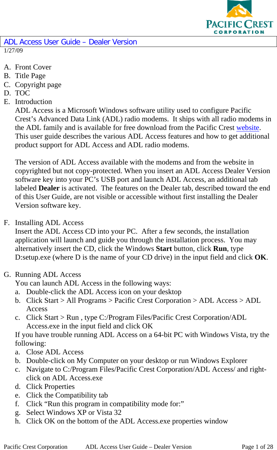  Pacific Crest Corporation  ADL Access User Guide – Dealer Version  Page 1 of 28 ADL Access User Guide – Dealer Version 1/27/09  A. Front Cover B. Title Page C. Copyright page D. TOC E. Introduction ADL Access is a Microsoft Windows software utility used to configure Pacific Crest’s Advanced Data Link (ADL) radio modems.  It ships with all radio modems in the ADL family and is available for free download from the Pacific Crest website.  This user guide describes the various ADL Access features and how to get additional product support for ADL Access and ADL radio modems.  The version of ADL Access available with the modems and from the website in copyrighted but not copy-protected. When you insert an ADL Access Dealer Version software key into your PC’s USB port and launch ADL Access, an additional tab labeled Dealer is activated.  The features on the Dealer tab, described toward the end of this User Guide, are not visible or accessible without first installing the Dealer Version software key.  F. Installing ADL Access Insert the ADL Access CD into your PC.  After a few seconds, the installation application will launch and guide you through the installation process.  You may alternatively insert the CD, click the Windows Start button, click Run, type D:setup.exe (where D is the name of your CD drive) in the input field and click OK.  G. Running ADL Access You can launch ADL Access in the following ways: a. Double-click the ADL Access icon on your desktop b. Click Start &gt; All Programs &gt; Pacific Crest Corporation &gt; ADL Access &gt; ADL Access c. Click Start &gt; Run , type C:/Program Files/Pacific Crest Corporation/ADL Access.exe in the input field and click OK If you have trouble running ADL Access on a 64-bit PC with Windows Vista, try the following: a. Close ADL Access b. Double-click on My Computer on your desktop or run Windows Explorer c. Navigate to C:/Program Files/Pacific Crest Corporation/ADL Access/ and right-click on ADL Access.exe d. Click Properties e. Click the Compatibility tab f. Click “Run this program in compatibility mode for:” g. Select Windows XP or Vista 32 h. Click OK on the bottom of the ADL Access.exe properties window 