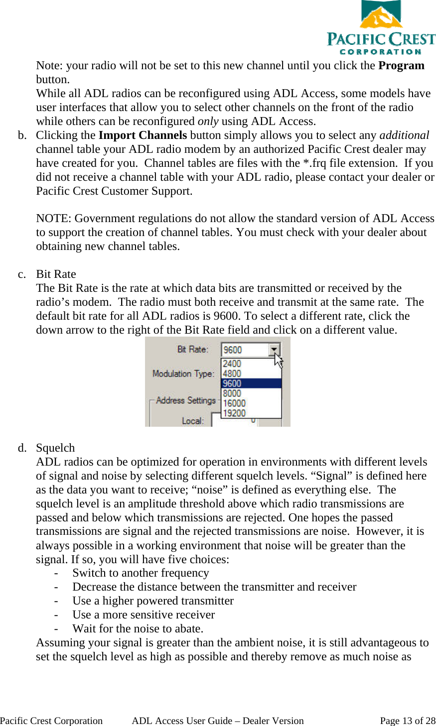  Pacific Crest Corporation  ADL Access User Guide – Dealer Version  Page 13 of 28 Note: your radio will not be set to this new channel until you click the Program button. While all ADL radios can be reconfigured using ADL Access, some models have user interfaces that allow you to select other channels on the front of the radio while others can be reconfigured only using ADL Access. b. Clicking the Import Channels button simply allows you to select any additional channel table your ADL radio modem by an authorized Pacific Crest dealer may have created for you.  Channel tables are files with the *.frq file extension.  If you did not receive a channel table with your ADL radio, please contact your dealer or Pacific Crest Customer Support.  NOTE: Government regulations do not allow the standard version of ADL Access to support the creation of channel tables. You must check with your dealer about obtaining new channel tables.   c. Bit Rate The Bit Rate is the rate at which data bits are transmitted or received by the radio’s modem.  The radio must both receive and transmit at the same rate.  The default bit rate for all ADL radios is 9600. To select a different rate, click the down arrow to the right of the Bit Rate field and click on a different value.   d. Squelch ADL radios can be optimized for operation in environments with different levels of signal and noise by selecting different squelch levels. “Signal” is defined here as the data you want to receive; “noise” is defined as everything else.  The squelch level is an amplitude threshold above which radio transmissions are passed and below which transmissions are rejected. One hopes the passed transmissions are signal and the rejected transmissions are noise.  However, it is always possible in a working environment that noise will be greater than the signal. If so, you will have five choices: - Switch to another frequency - Decrease the distance between the transmitter and receiver - Use a higher powered transmitter - Use a more sensitive receiver - Wait for the noise to abate.   Assuming your signal is greater than the ambient noise, it is still advantageous to set the squelch level as high as possible and thereby remove as much noise as 