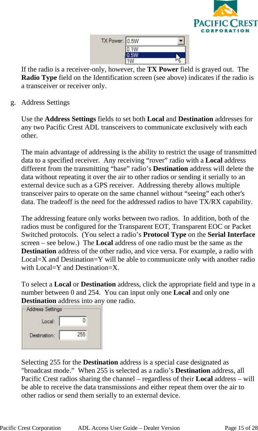  Pacific Crest Corporation  ADL Access User Guide – Dealer Version  Page 15 of 28  If the radio is a receiver-only, however, the TX Power field is grayed out.  The Radio Type field on the Identification screen (see above) indicates if the radio is a transceiver or receiver only.  g. Address Settings  Use the Address Settings fields to set both Local and Destination addresses for any two Pacific Crest ADL transceivers to communicate exclusively with each other.  The main advantage of addressing is the ability to restrict the usage of transmitted data to a specified receiver.  Any receiving “rover” radio with a Local address different from the transmitting “base” radio’s Destination address will delete the data without repeating it over the air to other radios or sending it serially to an external device such as a GPS receiver.  Addressing thereby allows multiple transceiver pairs to operate on the same channel without “seeing” each other&apos;s data. The tradeoff is the need for the addressed radios to have TX/RX capability.  The addressing feature only works between two radios.  In addition, both of the radios must be configured for the Transparent EOT, Transparent EOC or Packet Switched protocols.  (You select a radio’s Protocol Type on the Serial Interface screen – see below.)  The Local address of one radio must be the same as the Destination address of the other radio, and vice versa. For example, a radio with Local=X and Destination=Y will be able to communicate only with another radio with Local=Y and Destination=X.  To select a Local or Destination address, click the appropriate field and type in a number between 0 and 254.  You can input only one Local and only one Destination address into any one radio.   Selecting 255 for the Destination address is a special case designated as &quot;broadcast mode.”  When 255 is selected as a radio’s Destination address, all Pacific Crest radios sharing the channel – regardless of their Local address – will be able to receive the data transmissions and either repeat them over the air to other radios or send them serially to an external device.  
