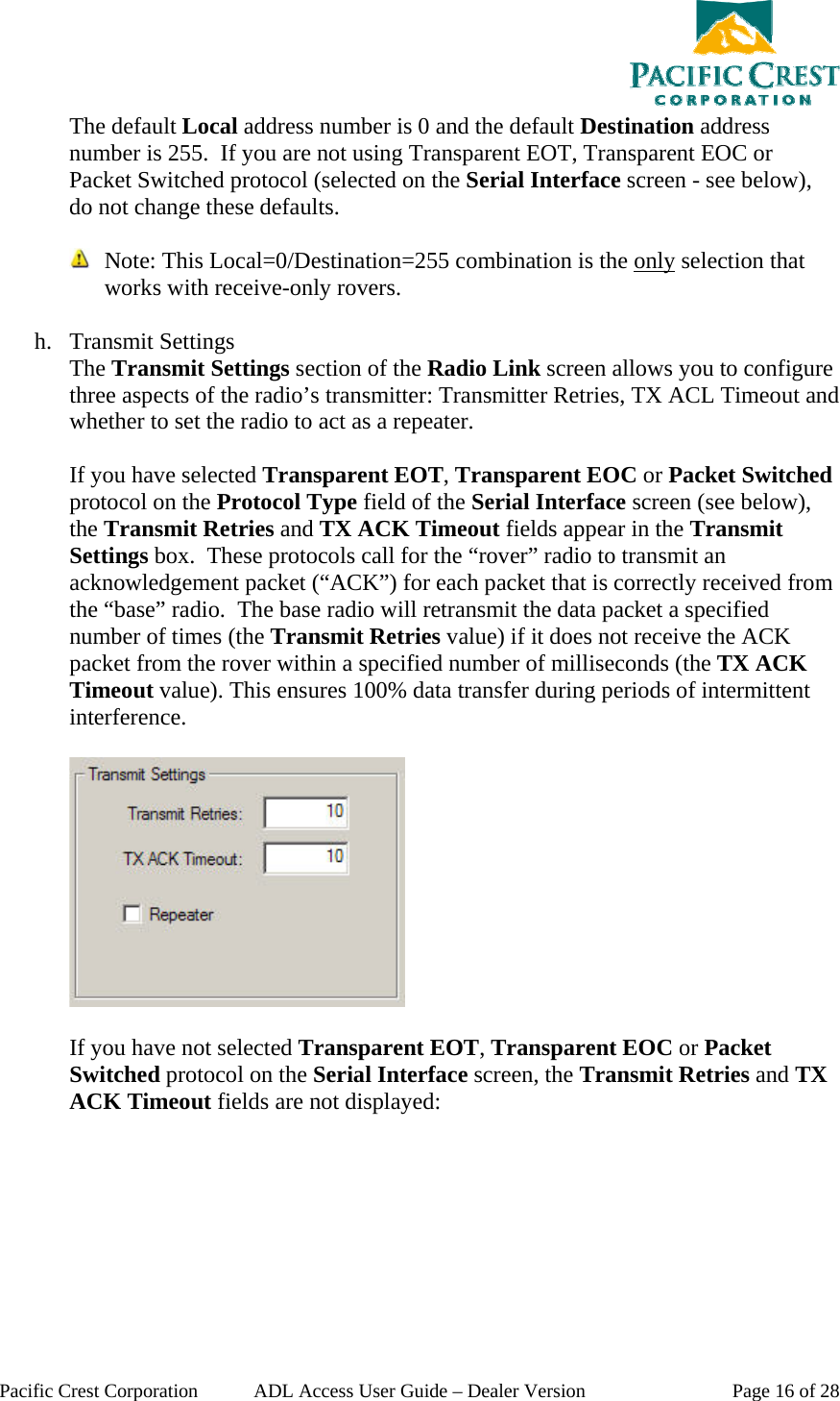  Pacific Crest Corporation  ADL Access User Guide – Dealer Version  Page 16 of 28 The default Local address number is 0 and the default Destination address number is 255.  If you are not using Transparent EOT, Transparent EOC or Packet Switched protocol (selected on the Serial Interface screen - see below), do not change these defaults.    Note: This Local=0/Destination=255 combination is the only selection that works with receive-only rovers.   h. Transmit Settings The Transmit Settings section of the Radio Link screen allows you to configure three aspects of the radio’s transmitter: Transmitter Retries, TX ACL Timeout and whether to set the radio to act as a repeater.  If you have selected Transparent EOT, Transparent EOC or Packet Switched protocol on the Protocol Type field of the Serial Interface screen (see below), the Transmit Retries and TX ACK Timeout fields appear in the Transmit Settings box.  These protocols call for the “rover” radio to transmit an acknowledgement packet (“ACK”) for each packet that is correctly received from the “base” radio.  The base radio will retransmit the data packet a specified number of times (the Transmit Retries value) if it does not receive the ACK packet from the rover within a specified number of milliseconds (the TX ACK Timeout value). This ensures 100% data transfer during periods of intermittent interference.     If you have not selected Transparent EOT, Transparent EOC or Packet Switched protocol on the Serial Interface screen, the Transmit Retries and TX ACK Timeout fields are not displayed: 