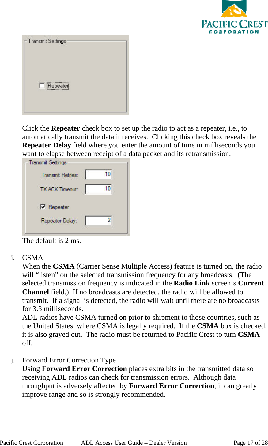  Pacific Crest Corporation  ADL Access User Guide – Dealer Version  Page 17 of 28   Click the Repeater check box to set up the radio to act as a repeater, i.e., to automatically transmit the data it receives.  Clicking this check box reveals the Repeater Delay field where you enter the amount of time in milliseconds you want to elapse between receipt of a data packet and its retransmission.  The default is 2 ms.  i. CSMA When the CSMA (Carrier Sense Multiple Access) feature is turned on, the radio will “listen” on the selected transmission frequency for any broadcasts.  (The selected transmission frequency is indicated in the Radio Link screen’s Current Channel field.)  If no broadcasts are detected, the radio will be allowed to transmit.  If a signal is detected, the radio will wait until there are no broadcasts for 3.3 milliseconds. ADL radios have CSMA turned on prior to shipment to those countries, such as the United States, where CSMA is legally required.  If the CSMA box is checked, it is also grayed out.  The radio must be returned to Pacific Crest to turn CSMA off.  j. Forward Error Correction Type Using Forward Error Correction places extra bits in the transmitted data so receiving ADL radios can check for transmission errors.  Although data throughput is adversely affected by Forward Error Correction, it can greatly improve range and so is strongly recommended.  