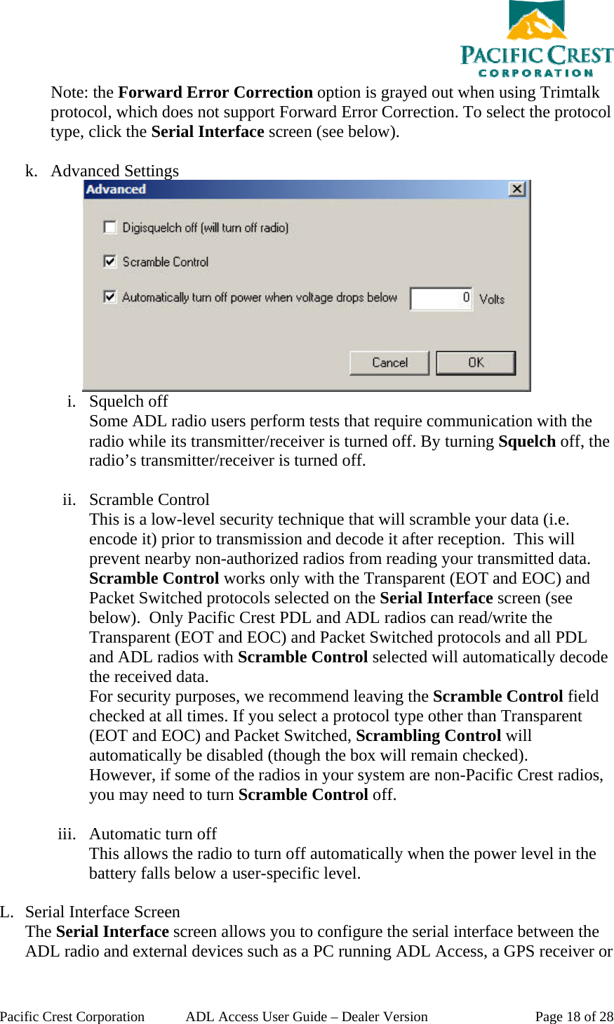  Pacific Crest Corporation  ADL Access User Guide – Dealer Version  Page 18 of 28 Note: the Forward Error Correction option is grayed out when using Trimtalk protocol, which does not support Forward Error Correction. To select the protocol type, click the Serial Interface screen (see below).  k. Advanced Settings  i. Squelch off Some ADL radio users perform tests that require communication with the radio while its transmitter/receiver is turned off. By turning Squelch off, the radio’s transmitter/receiver is turned off.  ii. Scramble Control This is a low-level security technique that will scramble your data (i.e. encode it) prior to transmission and decode it after reception.  This will prevent nearby non-authorized radios from reading your transmitted data.  Scramble Control works only with the Transparent (EOT and EOC) and Packet Switched protocols selected on the Serial Interface screen (see below).  Only Pacific Crest PDL and ADL radios can read/write the Transparent (EOT and EOC) and Packet Switched protocols and all PDL and ADL radios with Scramble Control selected will automatically decode the received data. For security purposes, we recommend leaving the Scramble Control field checked at all times. If you select a protocol type other than Transparent (EOT and EOC) and Packet Switched, Scrambling Control will automatically be disabled (though the box will remain checked).   However, if some of the radios in your system are non-Pacific Crest radios, you may need to turn Scramble Control off.  iii. Automatic turn off This allows the radio to turn off automatically when the power level in the battery falls below a user-specific level.  L. Serial Interface Screen The Serial Interface screen allows you to configure the serial interface between the ADL radio and external devices such as a PC running ADL Access, a GPS receiver or 