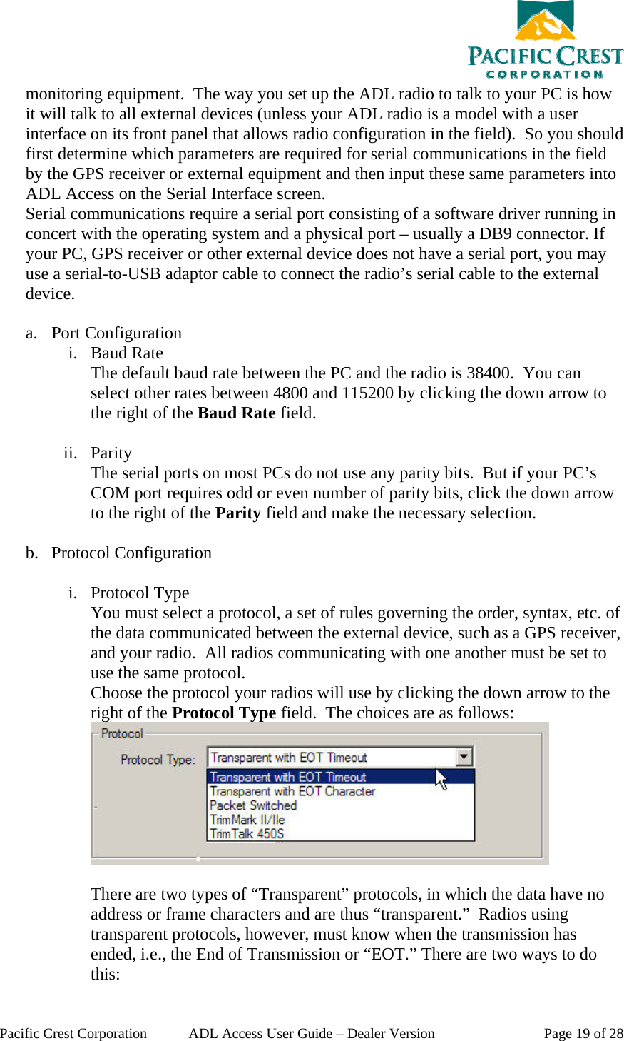  Pacific Crest Corporation  ADL Access User Guide – Dealer Version  Page 19 of 28 monitoring equipment.  The way you set up the ADL radio to talk to your PC is how it will talk to all external devices (unless your ADL radio is a model with a user interface on its front panel that allows radio configuration in the field).  So you should first determine which parameters are required for serial communications in the field by the GPS receiver or external equipment and then input these same parameters into ADL Access on the Serial Interface screen.  Serial communications require a serial port consisting of a software driver running in concert with the operating system and a physical port – usually a DB9 connector. If your PC, GPS receiver or other external device does not have a serial port, you may use a serial-to-USB adaptor cable to connect the radio’s serial cable to the external device.  a. Port Configuration i. Baud Rate The default baud rate between the PC and the radio is 38400.  You can select other rates between 4800 and 115200 by clicking the down arrow to the right of the Baud Rate field.  ii. Parity The serial ports on most PCs do not use any parity bits.  But if your PC’s COM port requires odd or even number of parity bits, click the down arrow to the right of the Parity field and make the necessary selection.  b. Protocol Configuration   i. Protocol Type You must select a protocol, a set of rules governing the order, syntax, etc. of the data communicated between the external device, such as a GPS receiver, and your radio.  All radios communicating with one another must be set to use the same protocol. Choose the protocol your radios will use by clicking the down arrow to the right of the Protocol Type field.  The choices are as follows:   There are two types of “Transparent” protocols, in which the data have no address or frame characters and are thus “transparent.”  Radios using transparent protocols, however, must know when the transmission has ended, i.e., the End of Transmission or “EOT.” There are two ways to do this: 
