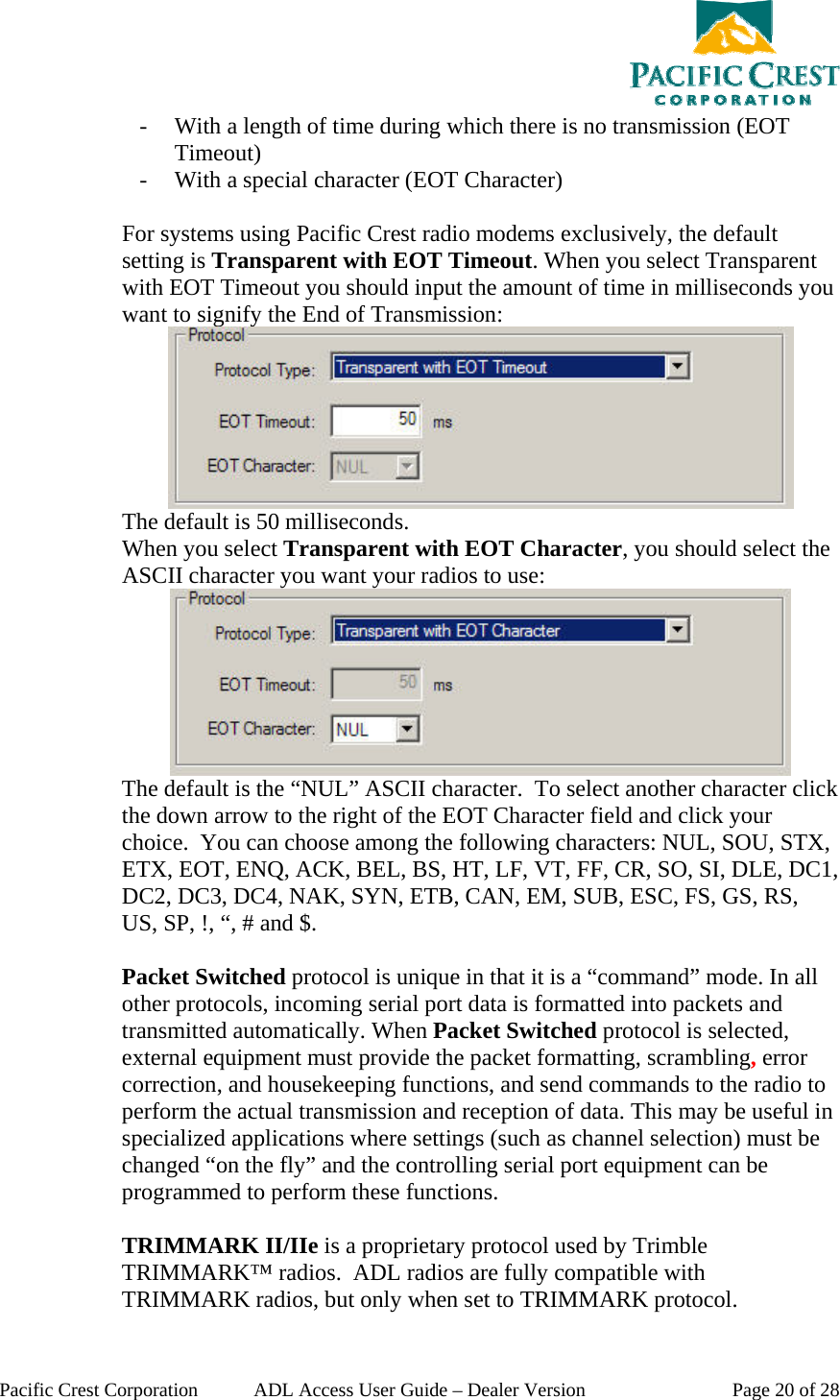  Pacific Crest Corporation  ADL Access User Guide – Dealer Version  Page 20 of 28 - With a length of time during which there is no transmission (EOT Timeout) - With a special character (EOT Character)  For systems using Pacific Crest radio modems exclusively, the default setting is Transparent with EOT Timeout. When you select Transparent with EOT Timeout you should input the amount of time in milliseconds you want to signify the End of Transmission:  The default is 50 milliseconds.   When you select Transparent with EOT Character, you should select the ASCII character you want your radios to use:  The default is the “NUL” ASCII character.  To select another character click the down arrow to the right of the EOT Character field and click your choice.  You can choose among the following characters: NUL, SOU, STX, ETX, EOT, ENQ, ACK, BEL, BS, HT, LF, VT, FF, CR, SO, SI, DLE, DC1, DC2, DC3, DC4, NAK, SYN, ETB, CAN, EM, SUB, ESC, FS, GS, RS, US, SP, !, “, # and $.  Packet Switched protocol is unique in that it is a “command” mode. In all other protocols, incoming serial port data is formatted into packets and transmitted automatically. When Packet Switched protocol is selected, external equipment must provide the packet formatting, scrambling, error correction, and housekeeping functions, and send commands to the radio to perform the actual transmission and reception of data. This may be useful in specialized applications where settings (such as channel selection) must be changed “on the fly” and the controlling serial port equipment can be programmed to perform these functions.  TRIMMARK II/IIe is a proprietary protocol used by Trimble TRIMMARK™ radios.  ADL radios are fully compatible with TRIMMARK radios, but only when set to TRIMMARK protocol. 