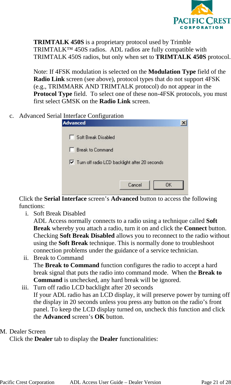  Pacific Crest Corporation  ADL Access User Guide – Dealer Version  Page 21 of 28  TRIMTALK 450S is a proprietary protocol used by Trimble TRIMTALK™ 450S radios.  ADL radios are fully compatible with TRIMTALK 450S radios, but only when set to TRIMTALK 450S protocol.  Note: If 4FSK modulation is selected on the Modulation Type field of the Radio Link screen (see above), protocol types that do not support 4FSK (e.g., TRIMMARK AND TRIMTALK protocol) do not appear in the Protocol Type field.  To select one of these non-4FSK protocols, you must first select GMSK on the Radio Link screen.  c. Advanced Serial Interface Configuration  Click the Serial Interface screen’s Advanced button to access the following functions: i. Soft Break Disabled ADL Access normally connects to a radio using a technique called Soft Break whereby you attach a radio, turn it on and click the Connect button. Checking Soft Break Disabled allows you to reconnect to the radio without using the Soft Break technique. This is normally done to troubleshoot connection problems under the guidance of a service technician. ii. Break to Command The Break to Command function configures the radio to accept a hard break signal that puts the radio into command mode.  When the Break to Command is unchecked, any hard break will be ignored. iii. Turn off radio LCD backlight after 20 seconds If your ADL radio has an LCD display, it will preserve power by turning off the display in 20 seconds unless you press any button on the radio’s front panel. To keep the LCD display turned on, uncheck this function and click the Advanced screen’s OK button.  M. Dealer Screen Click the Dealer tab to display the Dealer functionalities: 