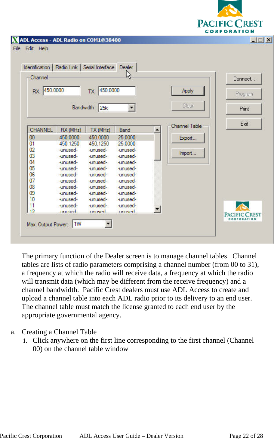  Pacific Crest Corporation  ADL Access User Guide – Dealer Version  Page 22 of 28   The primary function of the Dealer screen is to manage channel tables.  Channel tables are lists of radio parameters comprising a channel number (from 00 to 31), a frequency at which the radio will receive data, a frequency at which the radio will transmit data (which may be different from the receive frequency) and a channel bandwidth.  Pacific Crest dealers must use ADL Access to create and upload a channel table into each ADL radio prior to its delivery to an end user.  The channel table must match the license granted to each end user by the appropriate governmental agency.   a. Creating a Channel Table i. Click anywhere on the first line corresponding to the first channel (Channel 00) on the channel table window 