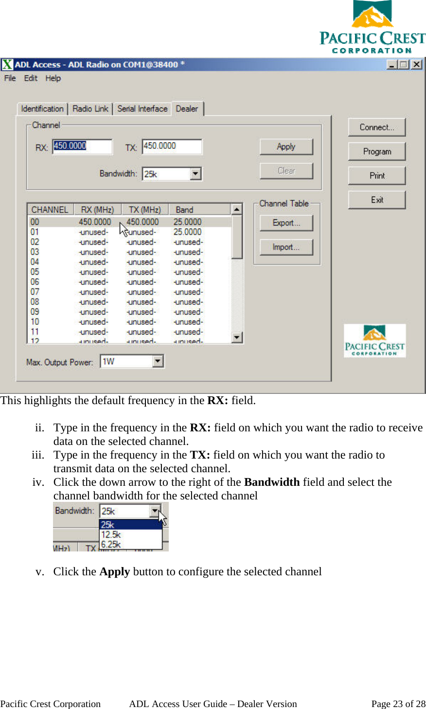  Pacific Crest Corporation  ADL Access User Guide – Dealer Version  Page 23 of 28  This highlights the default frequency in the RX: field.  ii. Type in the frequency in the RX: field on which you want the radio to receive data on the selected channel. iii. Type in the frequency in the TX: field on which you want the radio to transmit data on the selected channel. iv. Click the down arrow to the right of the Bandwidth field and select the channel bandwidth for the selected channel   v. Click the Apply button to configure the selected channel 