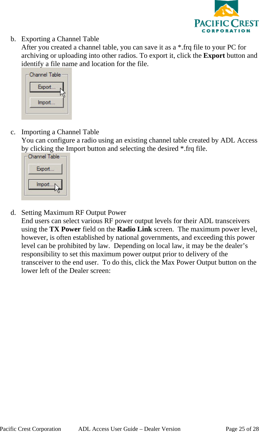  Pacific Crest Corporation  ADL Access User Guide – Dealer Version  Page 25 of 28 b. Exporting a Channel Table After you created a channel table, you can save it as a *.frq file to your PC for archiving or uploading into other radios. To export it, click the Export button and identify a file name and location for the file.   c. Importing a Channel Table You can configure a radio using an existing channel table created by ADL Access by clicking the Import button and selecting the desired *.frq file.   d. Setting Maximum RF Output Power End users can select various RF power output levels for their ADL transceivers using the TX Power field on the Radio Link screen.  The maximum power level, however, is often established by national governments, and exceeding this power level can be prohibited by law.  Depending on local law, it may be the dealer’s responsibility to set this maximum power output prior to delivery of the transceiver to the end user.  To do this, click the Max Power Output button on the lower left of the Dealer screen: 