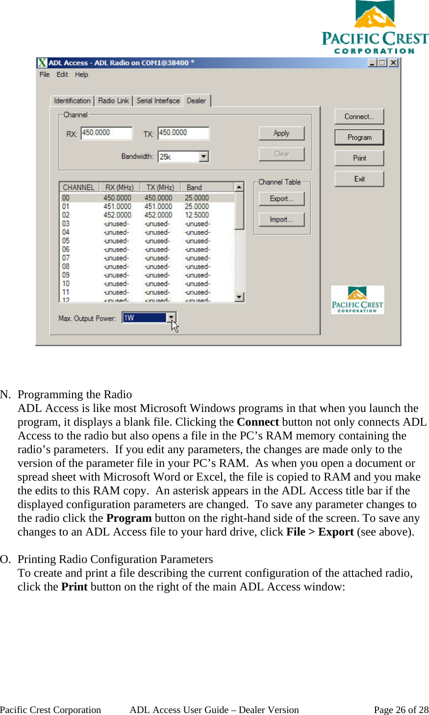  Pacific Crest Corporation  ADL Access User Guide – Dealer Version  Page 26 of 28     N. Programming the Radio ADL Access is like most Microsoft Windows programs in that when you launch the program, it displays a blank file. Clicking the Connect button not only connects ADL Access to the radio but also opens a file in the PC’s RAM memory containing the radio’s parameters.  If you edit any parameters, the changes are made only to the version of the parameter file in your PC’s RAM.  As when you open a document or spread sheet with Microsoft Word or Excel, the file is copied to RAM and you make the edits to this RAM copy.  An asterisk appears in the ADL Access title bar if the displayed configuration parameters are changed.  To save any parameter changes to the radio click the Program button on the right-hand side of the screen. To save any changes to an ADL Access file to your hard drive, click File &gt; Export (see above).    O. Printing Radio Configuration Parameters To create and print a file describing the current configuration of the attached radio, click the Print button on the right of the main ADL Access window: 