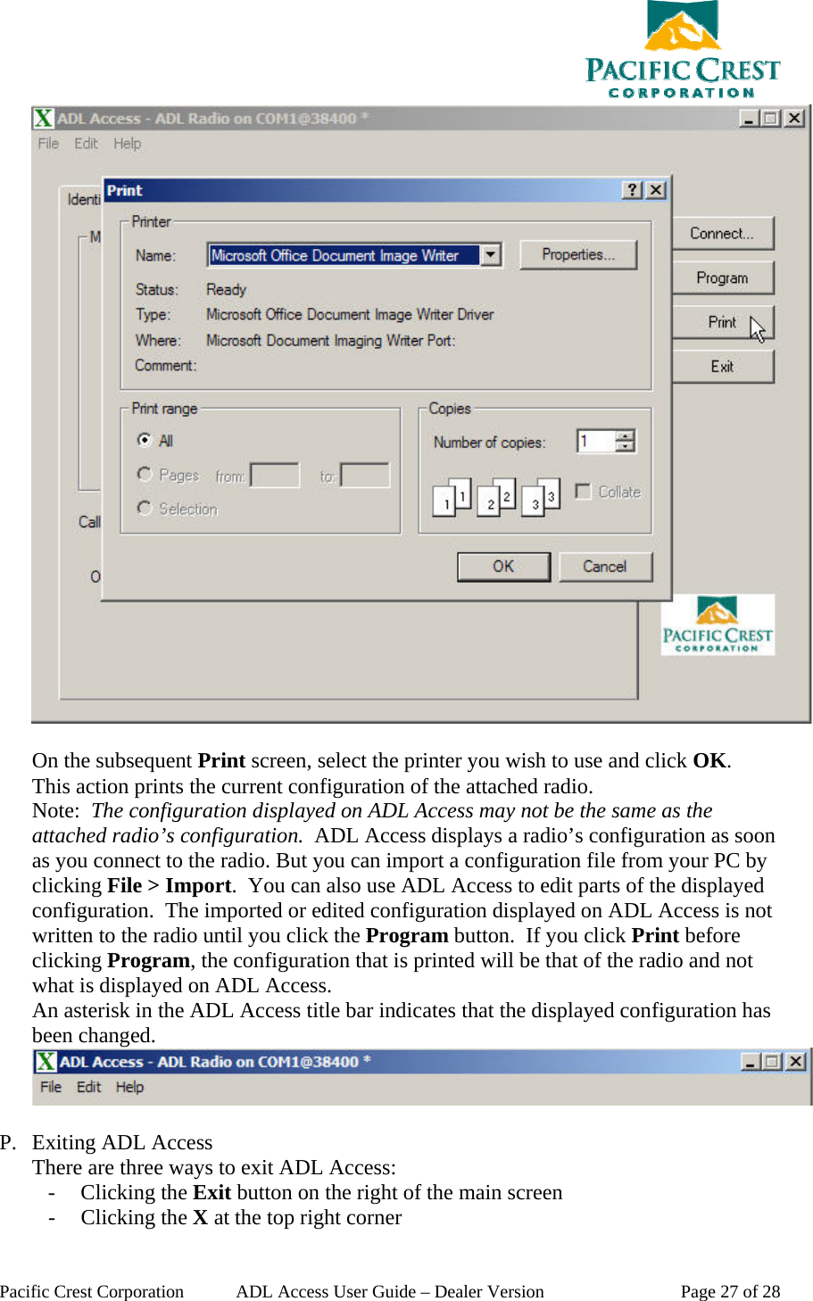  Pacific Crest Corporation  ADL Access User Guide – Dealer Version  Page 27 of 28   On the subsequent Print screen, select the printer you wish to use and click OK. This action prints the current configuration of the attached radio.  Note:  The configuration displayed on ADL Access may not be the same as the attached radio’s configuration.  ADL Access displays a radio’s configuration as soon as you connect to the radio. But you can import a configuration file from your PC by clicking File &gt; Import.  You can also use ADL Access to edit parts of the displayed configuration.  The imported or edited configuration displayed on ADL Access is not written to the radio until you click the Program button.  If you click Print before clicking Program, the configuration that is printed will be that of the radio and not what is displayed on ADL Access. An asterisk in the ADL Access title bar indicates that the displayed configuration has been changed.   P. Exiting ADL Access There are three ways to exit ADL Access: - Clicking the Exit button on the right of the main screen - Clicking the X at the top right corner 