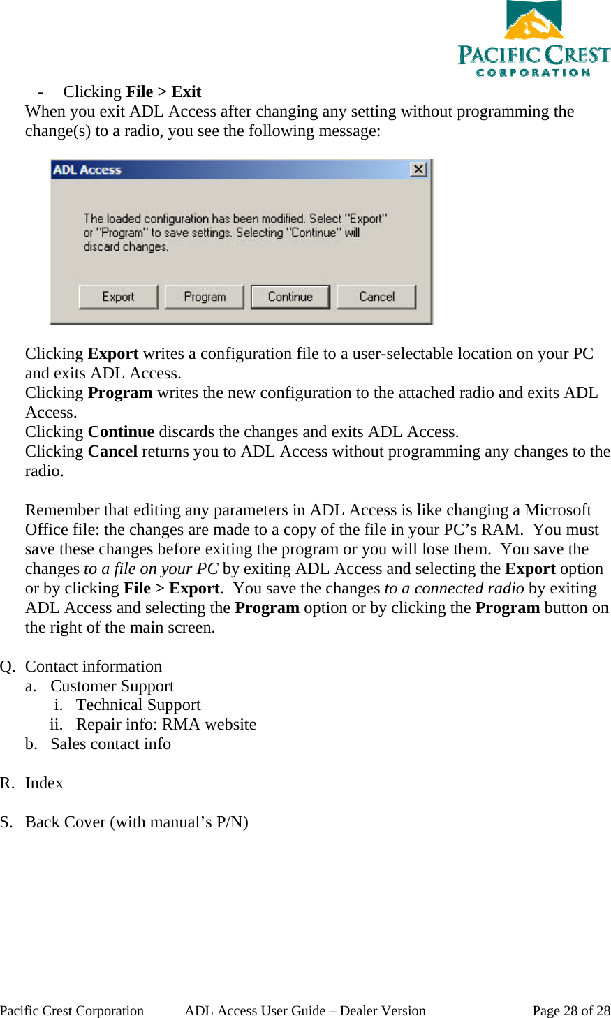  Pacific Crest Corporation  ADL Access User Guide – Dealer Version  Page 28 of 28 - Clicking File &gt; Exit When you exit ADL Access after changing any setting without programming the change(s) to a radio, you see the following message:     Clicking Export writes a configuration file to a user-selectable location on your PC and exits ADL Access. Clicking Program writes the new configuration to the attached radio and exits ADL Access. Clicking Continue discards the changes and exits ADL Access. Clicking Cancel returns you to ADL Access without programming any changes to the radio.  Remember that editing any parameters in ADL Access is like changing a Microsoft Office file: the changes are made to a copy of the file in your PC’s RAM.  You must save these changes before exiting the program or you will lose them.  You save the changes to a file on your PC by exiting ADL Access and selecting the Export option or by clicking File &gt; Export.  You save the changes to a connected radio by exiting ADL Access and selecting the Program option or by clicking the Program button on the right of the main screen.    Q. Contact information a. Customer Support i. Technical Support ii. Repair info: RMA website b. Sales contact info  R. Index  S. Back Cover (with manual’s P/N) 