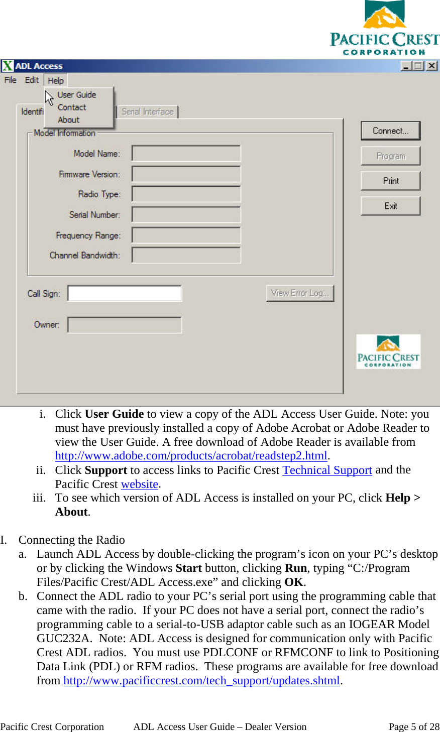  Pacific Crest Corporation  ADL Access User Guide – Dealer Version  Page 5 of 28  i. Click User Guide to view a copy of the ADL Access User Guide. Note: you must have previously installed a copy of Adobe Acrobat or Adobe Reader to view the User Guide. A free download of Adobe Reader is available from http://www.adobe.com/products/acrobat/readstep2.html.  ii. Click Support to access links to Pacific Crest Technical Support and the Pacific Crest website. iii. To see which version of ADL Access is installed on your PC, click Help &gt; About.  I. Connecting the Radio a. Launch ADL Access by double-clicking the program’s icon on your PC’s desktop or by clicking the Windows Start button, clicking Run, typing “C:/Program Files/Pacific Crest/ADL Access.exe” and clicking OK. b. Connect the ADL radio to your PC’s serial port using the programming cable that came with the radio.  If your PC does not have a serial port, connect the radio’s programming cable to a serial-to-USB adaptor cable such as an IOGEAR Model GUC232A.  Note: ADL Access is designed for communication only with Pacific Crest ADL radios.  You must use PDLCONF or RFMCONF to link to Positioning Data Link (PDL) or RFM radios.  These programs are available for free download from http://www.pacificcrest.com/tech_support/updates.shtml. 