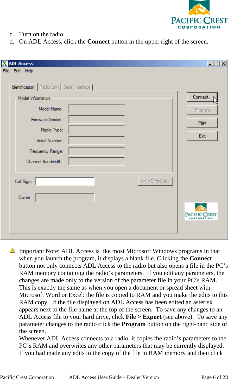  Pacific Crest Corporation  ADL Access User Guide – Dealer Version  Page 6 of 28 c. Turn on the radio. d. On ADL Access, click the Connect button in the upper right of the screen.      Important Note: ADL Access is like most Microsoft Windows programs in that when you launch the program, it displays a blank file. Clicking the Connect button not only connects ADL Access to the radio but also opens a file in the PC’s RAM memory containing the radio’s parameters.  If you edit any parameters, the changes are made only to the version of the parameter file in your PC’s RAM. This is exactly the same as when you open a document or spread sheet with Microsoft Word or Excel: the file is copied to RAM and you make the edits to this RAM copy.  If the file displayed on ADL Access has been edited an asterisk appears next to the file name at the top of the screen.  To save any changes to an ADL Access file to your hard drive, click File &gt; Export (see above).  To save any parameter changes to the radio click the Program button on the right-hand side of the screen. Whenever ADL Access connects to a radio, it copies the radio’s parameters to the PC’s RAM and overwrites any other parameters that may be currently displayed. If you had made any edits to the copy of the file in RAM memory and then click 