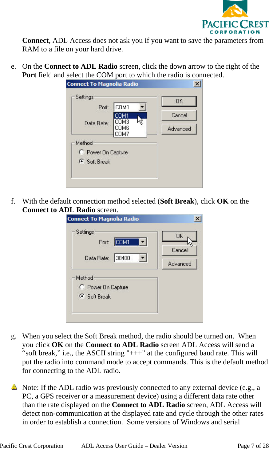  Pacific Crest Corporation  ADL Access User Guide – Dealer Version  Page 7 of 28 Connect, ADL Access does not ask you if you want to save the parameters from RAM to a file on your hard drive.   e. On the Connect to ADL Radio screen, click the down arrow to the right of the Port field and select the COM port to which the radio is connected.   f. With the default connection method selected (Soft Break), click OK on the Connect to ADL Radio screen.   g. When you select the Soft Break method, the radio should be turned on.  When you click OK on the Connect to ADL Radio screen ADL Access will send a “soft break,” i.e., the ASCII string &quot;+++&quot; at the configured baud rate. This will put the radio into command mode to accept commands. This is the default method for connecting to the ADL radio.   Note: If the ADL radio was previously connected to any external device (e.g., a PC, a GPS receiver or a measurement device) using a different data rate other than the rate displayed on the Connect to ADL Radio screen, ADL Access will detect non-communication at the displayed rate and cycle through the other rates in order to establish a connection.  Some versions of Windows and serial 