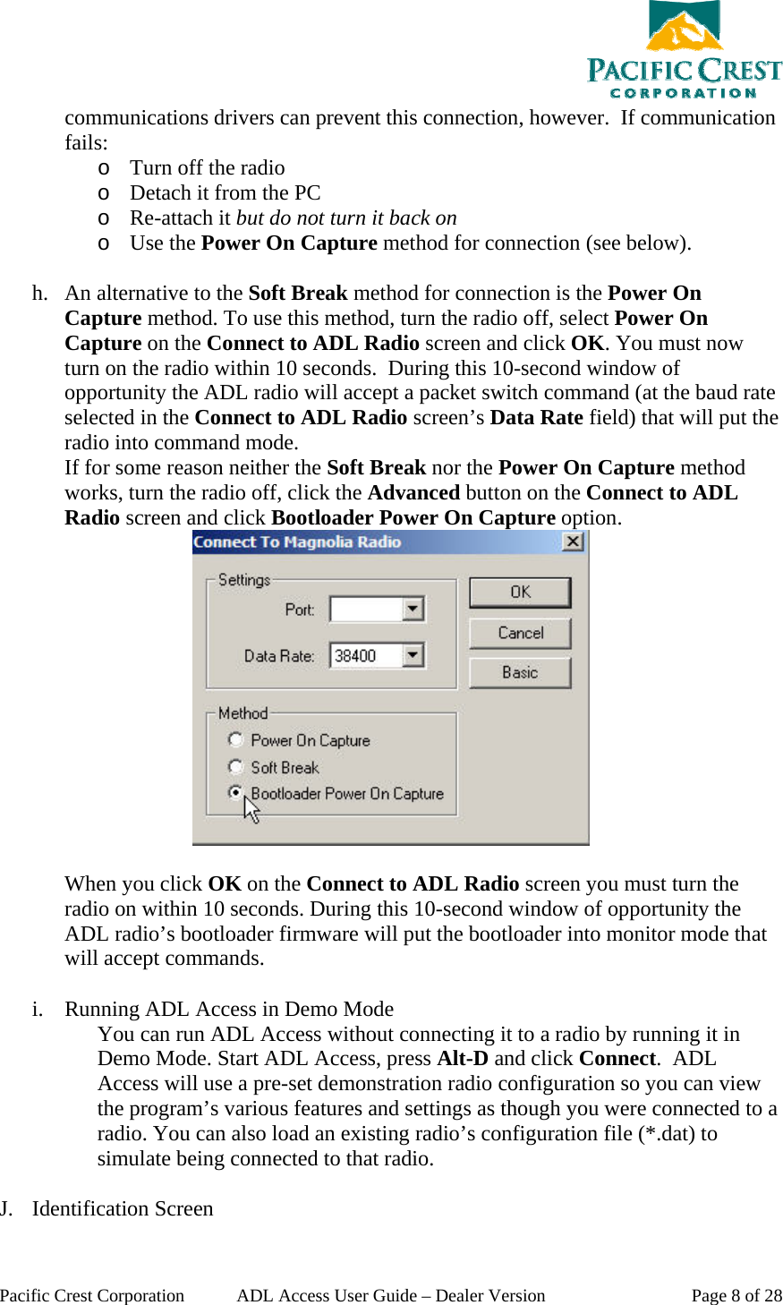  Pacific Crest Corporation  ADL Access User Guide – Dealer Version  Page 8 of 28 communications drivers can prevent this connection, however.  If communication fails: o Turn off the radio o Detach it from the PC o Re-attach it but do not turn it back on o Use the Power On Capture method for connection (see below).  h. An alternative to the Soft Break method for connection is the Power On Capture method. To use this method, turn the radio off, select Power On Capture on the Connect to ADL Radio screen and click OK. You must now turn on the radio within 10 seconds.  During this 10-second window of opportunity the ADL radio will accept a packet switch command (at the baud rate selected in the Connect to ADL Radio screen’s Data Rate field) that will put the radio into command mode. If for some reason neither the Soft Break nor the Power On Capture method works, turn the radio off, click the Advanced button on the Connect to ADL Radio screen and click Bootloader Power On Capture option.   When you click OK on the Connect to ADL Radio screen you must turn the radio on within 10 seconds. During this 10-second window of opportunity the ADL radio’s bootloader firmware will put the bootloader into monitor mode that will accept commands.  i. Running ADL Access in Demo Mode You can run ADL Access without connecting it to a radio by running it in Demo Mode. Start ADL Access, press Alt-D and click Connect.  ADL Access will use a pre-set demonstration radio configuration so you can view the program’s various features and settings as though you were connected to a radio. You can also load an existing radio’s configuration file (*.dat) to simulate being connected to that radio.  J. Identification Screen 