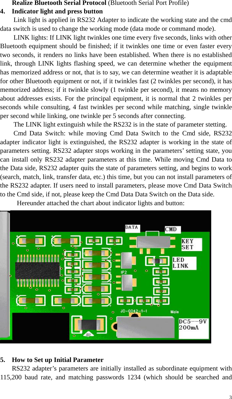   3Realize Bluetooth Serial Protocol (Bluetooth Serial Port Profile) 4. Indicator light and press button Link light is applied in RS232 Adapter to indicate the working state and the cmd data switch is used to change the working mode (data mode or command mode).   LINK lights: If LINK light twinkles one time every five seconds, links with other Bluetooth equipment should be finished; if it twinkles one time or even faster every two seconds, it renders no links have been established. When there is no established link, through LINK lights flashing speed, we can determine whether the equipment has memorized address or not, that is to say, we can determine weather it is adaptable for other Bluetooth equipment or not, if it twinkles fast (2 twinkles per second), it has memorized address; if it twinkle slowly (1 twinkle per second), it means no memory about addresses exists. For the principal equipment, it is normal that 2 twinkles per seconds while consulting, 4 fast twinkles per second while matching, single twinkle per second while linking, one twinkle per 5 seconds after connecting. The LINK light extinguish while the RS232 is in the state of parameter stetting. Cmd Data Switch: while moving Cmd Data Switch to the Cmd side, RS232 adapter indicator light is extinguished, the RS232 adapter is working in the state of parameters setting. RS232 adapter stops working in the parameters’ setting state, you can install only RS232 adapter parameters at this time. While moving Cmd Data to the Data side, RS232 adapter quits the state of parameters setting, and begins to work (search, match, link, transfer data, etc.) this time, but you can not install parameters of the RS232 adapter. If users need to install parameters, please move Cmd Data Switch to the Cmd side, if not, please keep the Cmd Data Data Switch on the Data side.   Hereunder attached the chart about indicator lights and button:   5.    How to Set up Initial Parameter RS232 adapter’s parameters are initially installed as subordinate equipment with 115,200 baud rate, and matching passwords 1234 (which should be searched and 
