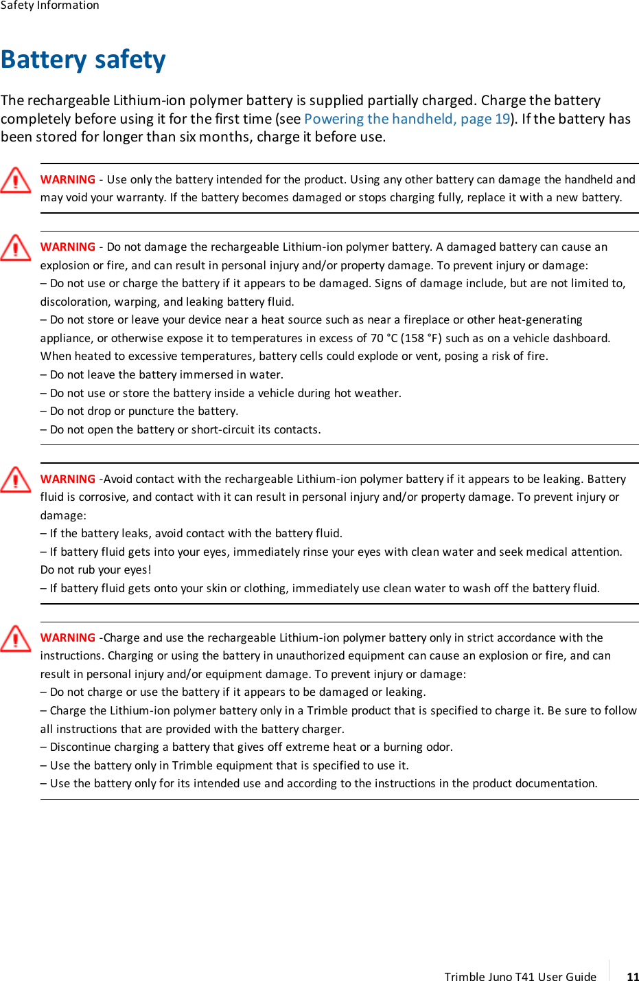Safety InformationBattery safetyThe rechargeable Lithium-ion polymer battery is supplied partially charged. Charge the batterycompletely before using it for the first time (see Powering the handheld, page 19). If the battery hasbeen stored for longer than six months, charge it before use.WARNING- Use only the battery intended for the product. Using any other battery can damage the handheld andmay void your warranty. If the battery becomes damaged or stops charging fully, replace it with a new battery.WARNING - Do not damage the rechargeable Lithium-ion polymer battery. A damaged battery can cause anexplosion or fire, and can result in personal injury and/or property damage. To prevent injury or damage:–Do not use or charge the battery if it appears to be damaged. Signs of damage include, but are not limited to,discoloration, warping, and leaking battery fluid.–Do not store or leave your device near a heat source such as near a fireplace or other heat-generatingappliance, or otherwise expose it to temperatures in excess of 70 °C (158 °F) such as on a vehicle dashboard.When heated to excessive temperatures, battery cells could explode or vent, posing a risk of fire.–Do not leave the battery immersed in water.–Do not use or store the battery inside a vehicle during hot weather.–Do not drop or puncture the battery.–Do not open the battery or short-circuit its contacts.WARNING -Avoid contact with the rechargeable Lithium-ion polymer battery if it appears to be leaking. Batteryfluid is corrosive, and contact with it can result in personal injury and/or property damage. To prevent injury ordamage:–If the battery leaks, avoid contact with the battery fluid.–If battery fluid gets into your eyes, immediately rinse your eyes with clean water and seek medical attention.Do not rub your eyes!–If battery fluid gets onto your skin or clothing, immediately use clean water to wash off the battery fluid.WARNING -Charge and use the rechargeable Lithium-ion polymer battery only in strict accordance with theinstructions. Charging or using the battery in unauthorized equipment can cause an explosion or fire, and canresult in personal injury and/or equipment damage. To prevent injury or damage:–Do not charge or use the battery if it appears to be damaged or leaking.–Charge the Lithium-ion polymer battery only in a Trimble product that is specified to charge it. Be sure to followall instructions that are provided with the battery charger.–Discontinue charging a battery that gives off extreme heat or a burning odor.–Use the battery only in Trimble equipment that is specified to use it.–Use the battery only for its intended use and according to the instructions in the product documentation.Trimble Juno T41 User Guide 11