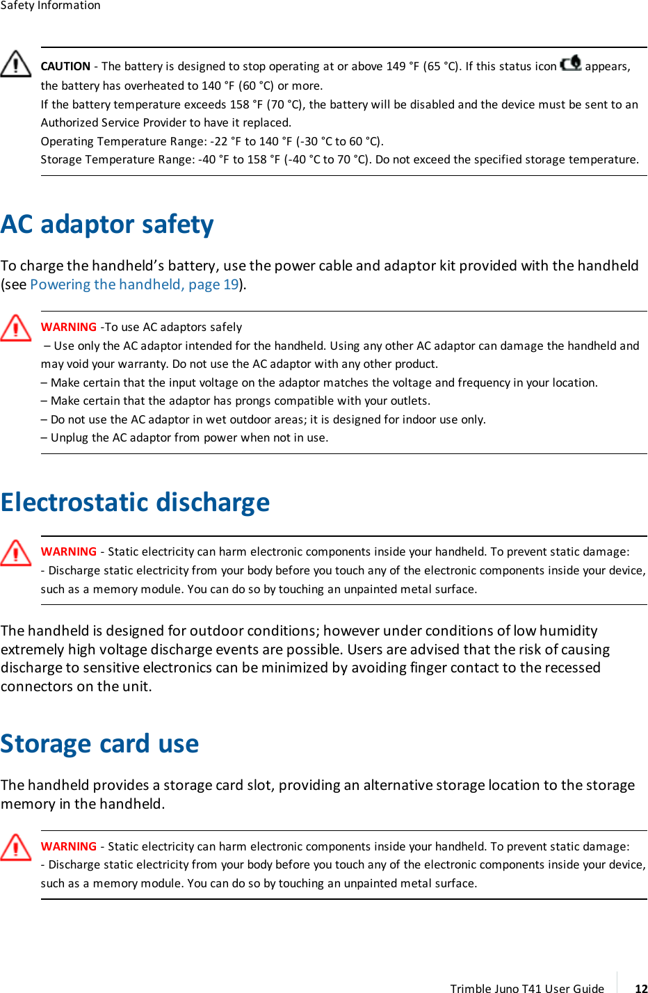 Safety InformationCAUTION - The battery is designed to stop operating at or above 149 °F (65 °C). If this status icon appears,the battery has overheated to 140 °F (60 °C) or more.If the battery temperature exceeds 158 °F (70 °C), the battery will be disabled and the device must be sent to anAuthorized Service Provider to have it replaced.Operating Temperature Range: -22 °F to 140 °F (-30 °C to 60 °C).Storage Temperature Range: -40 °F to 158 °F (-40 °C to 70 °C). Do not exceed the specified storage temperature.ACadaptor safetyTo charge the handheld’s battery, use the power cable and adaptor kit provided with the handheld(see Powering the handheld, page 19).WARNING -To use ACadaptors safely– Use only the AC adaptor intended for the handheld. Using any other AC adaptor can damage the handheld andmay void your warranty. Do not use the AC adaptor with any other product.– Make certain that the input voltage on the adaptor matches the voltage and frequency in your location.– Make certain that the adaptor has prongs compatible with your outlets.– Do not use the AC adaptor in wet outdoor areas; it is designed for indoor use only.– Unplug the AC adaptor from power when not in use.Electrostatic dischargeWARNING - Static electricity can harm electronic components inside your handheld. To prevent static damage:- Discharge static electricity from your body before you touch any of the electronic components inside your device,such as a memory module. You can do so by touching an unpainted metal surface.The handheld is designed for outdoor conditions; however under conditions of low humidityextremely high voltage discharge events are possible. Users are advised that the risk of causingdischarge to sensitive electronics can be minimized by avoiding finger contact to the recessedconnectors on the unit.Storage card useThe handheld provides a storage card slot, providing an alternative storage location to the storagememory in the handheld.WARNING - Static electricity can harm electronic components inside your handheld. To prevent static damage:- Discharge static electricity from your body before you touch any of the electronic components inside your device,such as a memory module. You can do so by touching an unpainted metal surface.Trimble Juno T41 User Guide 12