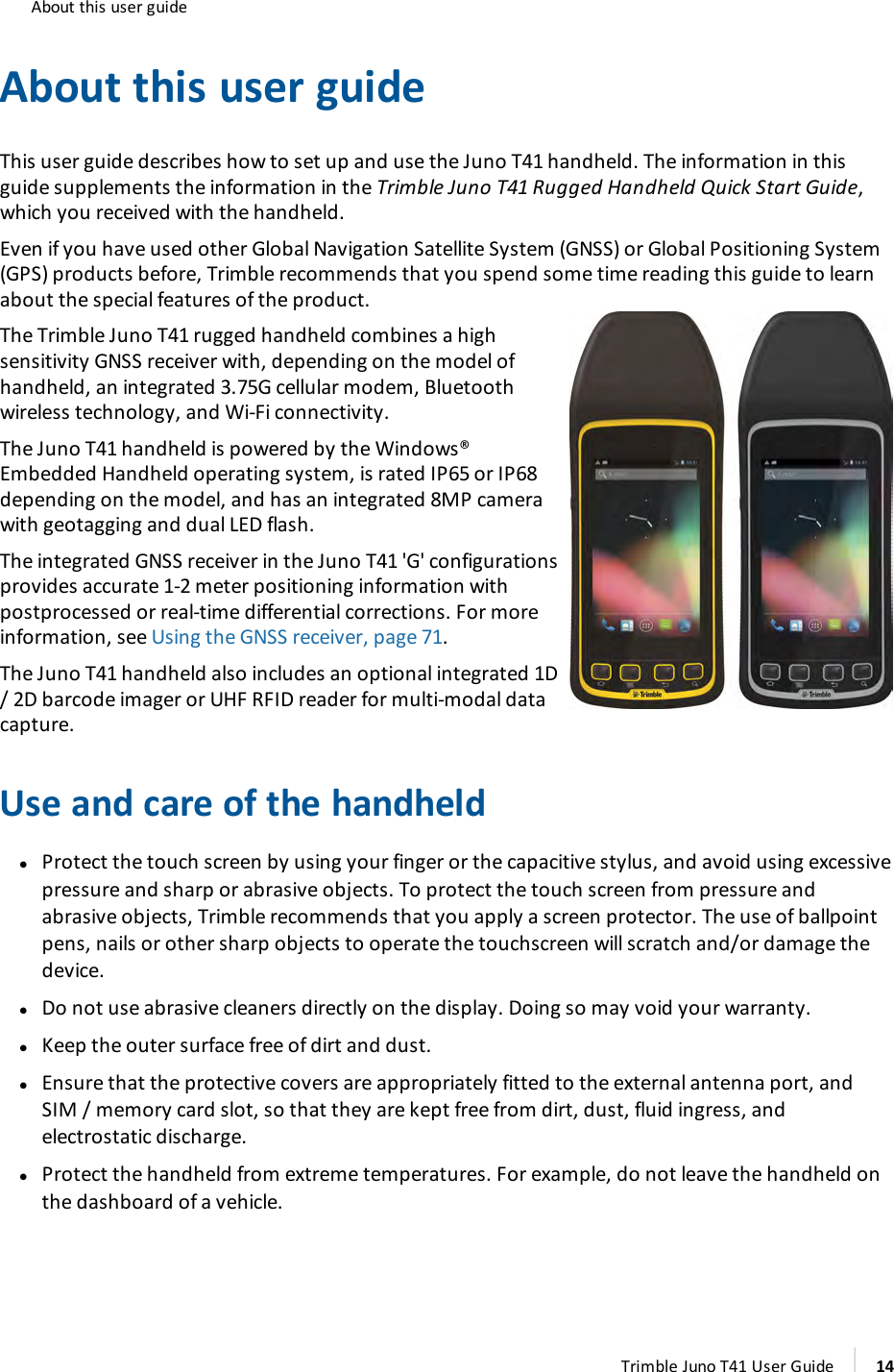 About this user guideAbout this user guideThis user guide describes how to set up and use the Juno T41 handheld. The information in thisguide supplements the information in the Trimble Juno T41 Rugged Handheld Quick Start Guide,which you received with the handheld.Even if you have used other Global Navigation Satellite System (GNSS) or Global Positioning System(GPS) products before, Trimble recommends that you spend some time reading this guide to learnabout the special features of the product.The Trimble Juno T41 rugged handheld combines a highsensitivity GNSS receiver with, depending on the model ofhandheld, an integrated 3.75G cellular modem, Bluetoothwireless technology, and Wi-Fi connectivity.The Juno T41 handheld is powered by the Windows®Embedded Handheld operating system, is rated IP65 or IP68depending on the model, and has an integrated 8MP camerawith geotagging and dual LED flash.The integrated GNSS receiver in the Juno T41 &apos;G&apos; configurationsprovides accurate 1-2 meter positioning information withpostprocessed or real-time differential corrections. For moreinformation, see Using the GNSS receiver, page 71.The Juno T41 handheld also includes an optional integrated 1D/ 2D barcode imager or UHF RFIDreader for multi-modal datacapture.Use and care of the handheldlProtect the touch screen by using your finger or the capacitive stylus, and avoid using excessivepressure and sharp or abrasive objects. To protect the touch screen from pressure andabrasive objects, Trimble recommends that you apply a screen protector. The use of ballpointpens, nails or other sharp objects to operate the touchscreen will scratch and/or damage thedevice.lDo not use abrasive cleaners directly on the display. Doing so may void your warranty.lKeep the outer surface free of dirt and dust.lEnsure that the protective covers are appropriately fitted to the external antenna port, andSIM / memory card slot, so that they are kept free from dirt, dust, fluid ingress, andelectrostatic discharge.lProtect the handheld from extreme temperatures. For example, do not leave the handheld onthe dashboard of a vehicle.Trimble Juno T41 User Guide 14