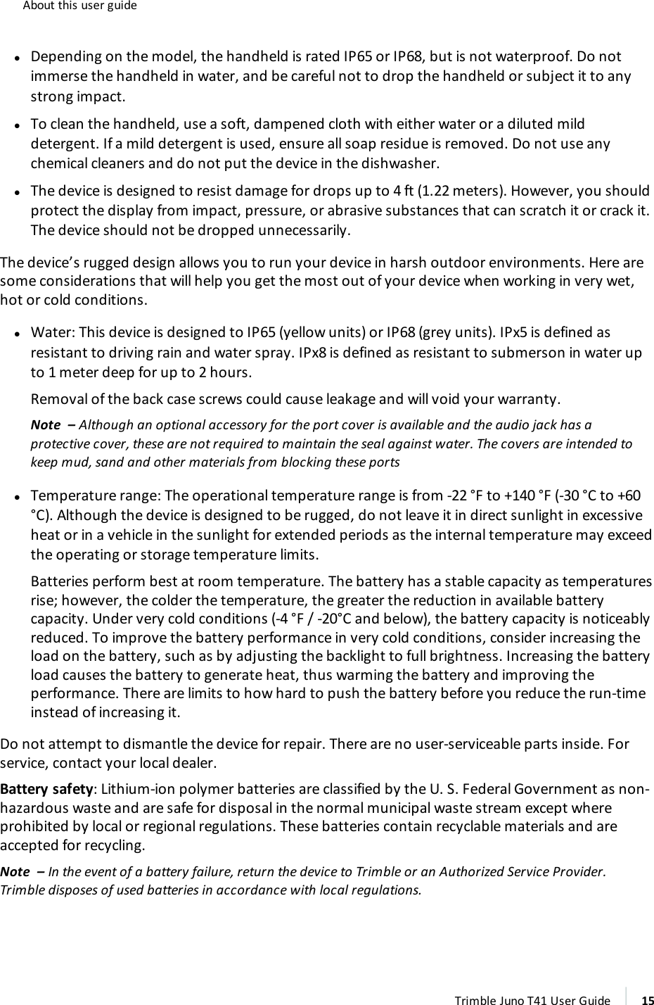 About this user guidelDepending on the model, the handheld is rated IP65 or IP68, but is not waterproof. Do notimmerse the handheld in water, and be careful not to drop the handheld or subject it to anystrong impact.lTo clean the handheld, use a soft, dampened cloth with either water or a diluted milddetergent. If a mild detergent is used, ensure all soap residue is removed. Do not use anychemical cleaners and do not put the device in the dishwasher.lThe device is designed to resist damage for drops up to 4 ft (1.22 meters). However, you shouldprotect the display from impact, pressure, or abrasive substances that can scratch it or crack it.The device should not be dropped unnecessarily.The device’s rugged design allows you to run your device in harsh outdoor environments. Here aresome considerations that will help you get the most out of your device when working in very wet,hot or cold conditions.lWater:This device is designed to IP65 (yellow units) or IP68 (grey units). IPx5 is defined asresistant to driving rain and water spray. IPx8 is defined as resistant to submerson in water upto 1 meter deep for up to 2 hours.Removal of the back case screws could cause leakage and will void your warranty.Note – Although an optional accessory for the port cover is available and the audio jack has aprotective cover, these are not required to maintain the seal against water. The covers are intended tokeep mud, sand and other materials from blocking these portslTemperature range: The operational temperature range is from -22 °F to +140 °F (-30 °C to +60°C). Although the device is designed to be rugged, do not leave it in direct sunlight in excessiveheat or in a vehicle in the sunlight for extended periods as the internal temperature may exceedthe operating or storage temperature limits.Batteries perform best at room temperature. The battery has a stable capacity as temperaturesrise; however, the colder the temperature, the greater the reduction in available batterycapacity. Under very cold conditions (-4 °F / -20°C and below), the battery capacity is noticeablyreduced. To improve the battery performance in very cold conditions, consider increasing theload on the battery, such as by adjusting the backlight to full brightness. Increasing the batteryload causes the battery to generate heat, thus warming the battery and improving theperformance. There are limits to how hard to push the battery before you reduce the run-timeinstead of increasing it.Do not attempt to dismantle the device for repair. There are no user-serviceable parts inside. Forservice, contact your local dealer.Battery safety: Lithium-ion polymer batteries are classified by the U. S. Federal Government as non-hazardous waste and are safe for disposal in the normal municipal waste stream except whereprohibited by local or regional regulations. These batteries contain recyclable materials and areaccepted for recycling.Note – In the event of a battery failure, return the device to Trimble or an Authorized Service Provider.Trimble disposes of used batteries in accordance with local regulations.Trimble Juno T41 User Guide 15