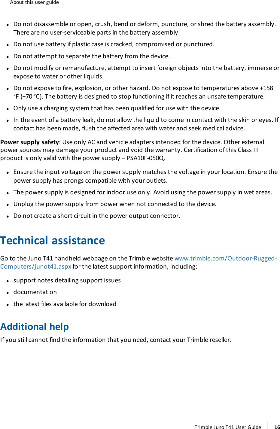 About this user guidelDo not disassemble or open, crush, bend or deform, puncture, or shred the battery assembly.There are no user-serviceable parts in the battery assembly.lDo not use battery if plastic case is cracked, compromised or punctured.lDo not attempt to separate the battery from the device.lDo not modify or remanufacture, attempt to insert foreign objects into the battery, immerse orexpose to water or other liquids.lDo not expose to fire, explosion, or other hazard. Do not expose to temperatures above +158°F (+70 °C). The battery is designed to stop functioning if it reaches an unsafe temperature.lOnly use a charging system that has been qualified for use with the device.lIn the event of a battery leak, do not allow the liquid to come in contact with the skin or eyes. Ifcontact has been made, flush the affected area with water and seek medical advice.Power supply safety: Use only AC and vehicle adapters intended for the device. Other externalpower sources may damage your product and void the warranty. Certification of this Class IIIproduct is only valid with the power supply – PSA10F-050Q.lEnsure the input voltage on the power supply matches the voltage in your location. Ensure thepower supply has prongs compatible with your outlets.lThe power supply is designed for indoor use only. Avoid using the power supply in wet areas.lUnplug the power supply from power when not connected to the device.lDo not create a short circuit in the power output connector.Technical assistanceGo to the Juno T41 handheld webpage on the Trimble website www.trimble.com/Outdoor-Rugged-Computers/junot41.aspx for the latest support information, including:lsupport notes detailing support issuesldocumentationlthe latest files available for downloadAdditional helpIf you still cannot find the information that you need, contact your Trimble reseller.Trimble Juno T41 User Guide 16