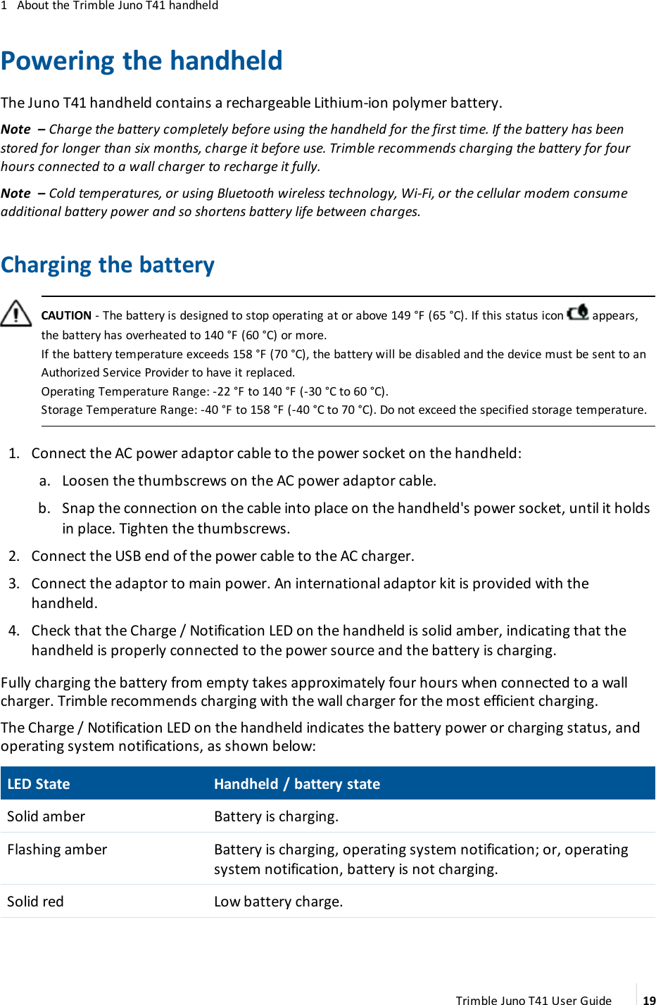1 About the Trimble Juno T41 handheldPowering the handheldThe Juno T41 handheld contains a rechargeable Lithium-ion polymer battery.Note – Charge the battery completely before using the handheld for the first time. If the battery has beenstored for longer than six months, charge it before use. Trimble recommends charging the battery for fourhours connected to a wall charger to recharge it fully.Note – Cold temperatures, or using Bluetooth wireless technology, Wi-Fi, or the cellular modem consumeadditional battery power and so shortens battery life between charges.Charging the batteryCAUTION - The battery is designed to stop operating at or above 149 °F (65 °C). If this status icon appears,the battery has overheated to 140 °F (60 °C) or more.If the battery temperature exceeds 158 °F (70 °C), the battery will be disabled and the device must be sent to anAuthorized Service Provider to have it replaced.Operating Temperature Range: -22 °F to 140 °F (-30 °C to 60 °C).Storage Temperature Range: -40 °F to 158 °F (-40 °C to 70 °C). Do not exceed the specified storage temperature.1. Connect the AC power adaptor cable to the power socket on the handheld:a. Loosen the thumbscrews on the AC power adaptor cable.b. Snap the connection on the cable into place on the handheld&apos;s power socket, until it holdsin place. Tighten the thumbscrews.2. Connect the USBend of the power cable to the AC charger.3. Connect the adaptor to main power. An international adaptor kit is provided with thehandheld.4. Check that the Charge / Notification LED on the handheld is solid amber, indicating that thehandheld is properly connected to the power source and the battery is charging.Fully charging the battery from empty takes approximately four hours when connected to a wallcharger. Trimble recommends charging with the wall charger for the most efficient charging.The Charge / Notification LED on the handheld indicates the battery power or charging status, andoperating system notifications, as shown below:LEDState Handheld / battery stateSolid amber Battery is charging.Flashing amber Battery is charging, operating system notification; or, operatingsystem notification, battery is not charging.Solid red Low battery charge.Trimble Juno T41 User Guide 19