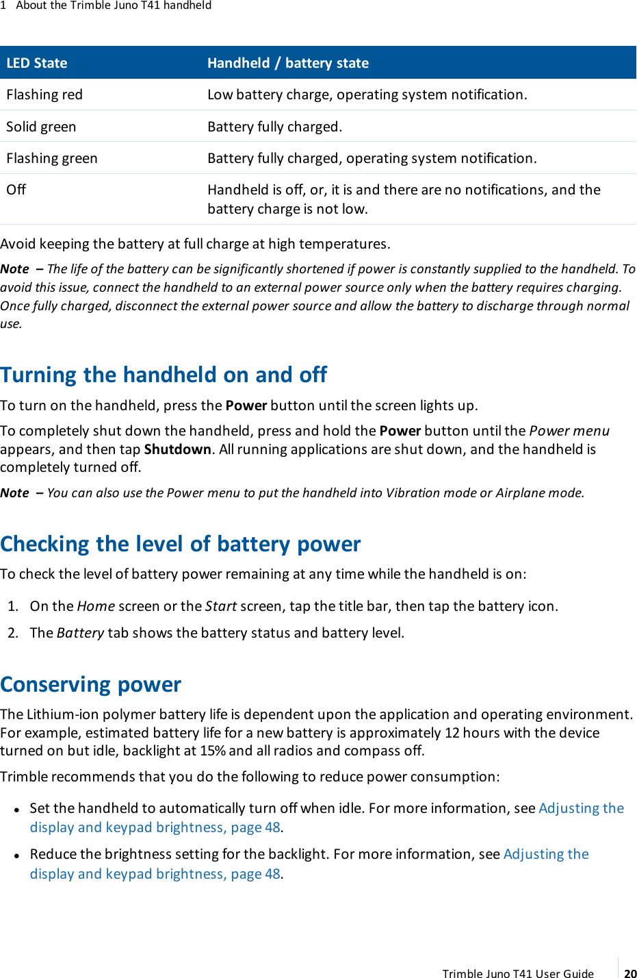 1 About the Trimble Juno T41 handheldLEDState Handheld / battery stateFlashing red Low battery charge, operating system notification.Solid green Battery fully charged.Flashing green Battery fully charged, operating system notification.Off Handheld is off, or, it is and there are no notifications, and thebattery charge is not low.Avoid keeping the battery at full charge at high temperatures.Note – The life of the battery can be significantly shortened if power is constantly supplied to the handheld. Toavoid this issue, connect the handheld to an external power source only when the battery requires charging.Once fully charged, disconnect the external power source and allow the battery to discharge through normaluse.Turning the handheld on and offTo turn on the handheld, press the Power button until the screen lights up.To completely shut down the handheld, press and hold the Power button until the Power menuappears, and then tap Shutdown. All running applications are shut down, and the handheld iscompletely turned off.Note – You can also use the Power menu to put the handheld into Vibration mode or Airplane mode.Checking the level of battery powerTo check the level of battery power remaining at any time while the handheld is on:1. On the Home screen or the Start screen, tap the title bar, then tap the battery icon.2. The Battery tab shows the battery status and battery level.Conserving powerThe Lithium-ion polymer battery life is dependent upon the application and operating environment.For example, estimated battery life for a new battery is approximately 12 hours with the deviceturned on but idle, backlight at 15% and all radios and compass off.Trimble recommends that you do the following to reduce power consumption:lSet the handheld to automatically turn off when idle. For more information, see Adjusting thedisplay and keypad brightness, page 48.lReduce the brightness setting for the backlight. For more information, see Adjusting thedisplay and keypad brightness, page 48.Trimble Juno T41 User Guide 20