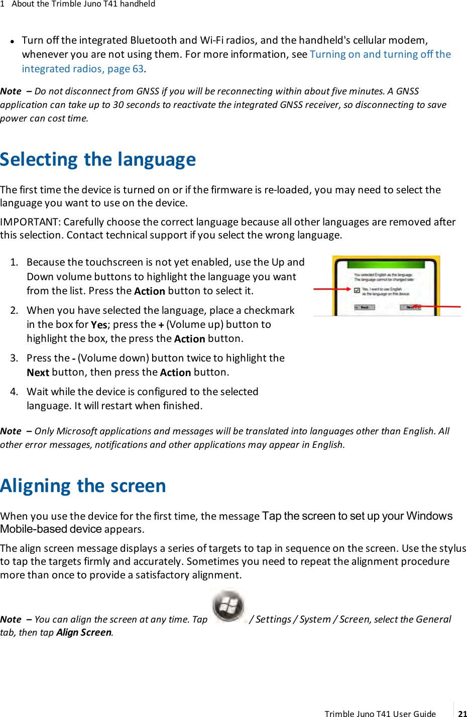 1 About the Trimble Juno T41 handheldlTurn off the integrated Bluetooth and Wi-Fi radios, and the handheld&apos;s cellular modem,whenever you are not using them. For more information, see Turning on and turning off theintegrated radios, page 63.Note – Do not disconnect from GNSS if you will be reconnecting within about five minutes. A GNSSapplication can take up to 30seconds to reactivate the integrated GNSS receiver, so disconnecting to savepower can cost time.Selecting the languageThe first time the device is turned on or if the firmware is re-loaded, you may need to select thelanguage you want to use on the device.IMPORTANT: Carefully choose the correct language because all other languages are removed afterthis selection. Contact technical support if you select the wrong language.1. Because the touchscreen is not yet enabled, use the Up andDown volume buttons to highlight the language you wantfrom the list. Press the Action button to select it.2. When you have selected the language, place a checkmarkin the box for Yes; press the +(Volume up) button tohighlight the box, the press the Action button.3. Press the -(Volume down)button twice to highlight theNext button, then press the Action button.4. Wait while the device is configured to the selectedlanguage. It will restart when finished.Note – Only Microsoft applications and messages will be translated into languages other than English. Allother error messages, notifications and other applications may appear in English.Aligning the screenWhen you use the device for the first time, the message Tap the screen to set up your WindowsMobile-based device appears.The align screen message displays a series of targets to tap in sequence on the screen. Use the stylusto tap the targets firmly and accurately. Sometimes you need to repeat the alignment proceduremore than once to provide a satisfactory alignment.Note – You can align the screen at any time. Tap / Settings /System /Screen, select the Generaltab, then tap Align Screen.Trimble Juno T41 User Guide 21
