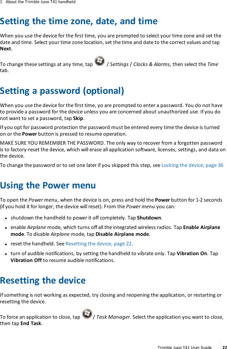 1 About the Trimble Juno T41 handheldSetting the time zone, date, and timeWhen you use the device for the first time, you are prompted to select your time zone and set thedate and time. Select your time zone location, set the time and date to the correct values and tapNext.To change these settings at any time, tap / Settings /Clocks &amp;Alarms, then select the Timetab.Setting a password (optional)When you use the device for the first time, yo are prompted to enter a password. You do not haveto provide a password for the device unless you are concerned about unauthorized use. If you donot want to set a password, tap Skip.If you opt for password protection the password must be entered every time the device is turnedon or the Power button is pressed to resume operation.MAKESUREYOUREMEMBER THE PASSWORD. The only way to recover from a forgotten passwordis to factory-reset the device, which will erase all application software, licenses, settings, and data onthe device.To change the password or to set one later if you skipped this step, see Locking the device, page 36Using the Power menuTo open the Power menu, when the device is on, press and hold the Power button for 1-2 seconds(if you hold it for longer, the device will reset). From the Power menu you can:lshutdown the handheld to power it off completely. Tap Shutdown.lenable Airplane mode, which turns off all the integrated wireless radios. Tap Enable Airplanemode. To disable Airplane mode, tap Disable Airplane mode.lreset the handheld. See Resetting the device, page 22.lturn of audible notifications, by setting the handheld to vibrate only. Tap Vibration On. TapVibration Off to resume audible notifications.Resetting the deviceIf something is not working as expected, try closing and reopening the application, or restarting orresetting the device.To force an application to close, tap / Task Manager. Select the application you want to close,then tap End Task.Trimble Juno T41 User Guide 22