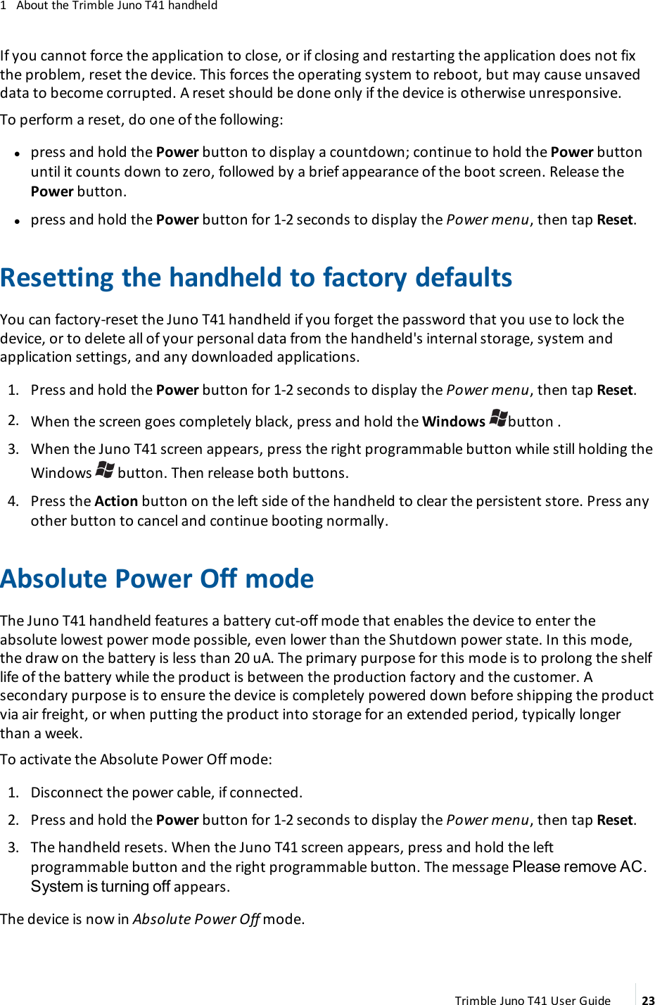 1 About the Trimble Juno T41 handheldIf you cannot force the application to close, or if closing and restarting the application does not fixthe problem, reset the device. This forces the operating system to reboot, but may cause unsaveddata to become corrupted. A reset should be done only if the device is otherwise unresponsive.To perform a reset, do one of the following:lpress and hold the Power button to display a countdown; continue to hold the Power buttonuntil it counts down to zero, followed by a brief appearance of the boot screen. Release thePower button.lpress and hold the Power button for 1-2 seconds to display the Power menu, then tap Reset.Resetting the handheld to factory defaultsYou can factory-reset the Juno T41 handheld if you forget the password that you use to lock thedevice, or to delete all of your personal data from the handheld&apos;s internal storage, system andapplication settings, and any downloaded applications.1. Press and hold the Power button for 1-2 seconds to display the Power menu, then tap Reset.2. When the screen goes completely black, press and hold the Windows button .3. When the Juno T41 screen appears, press the right programmable button while still holding theWindows button. Then release both buttons.4. Press the Action button on the left side of the handheld to clear the persistent store. Press anyother button to cancel and continue booting normally.Absolute Power Off modeThe Juno T41 handheld features a battery cut-off mode that enables the device to enter theabsolute lowest power mode possible, even lower than the Shutdown power state. In this mode,the draw on the battery is less than 20 uA. The primary purpose for this mode is to prolong the shelflife of the battery while the product is between the production factory and the customer. Asecondary purpose is to ensure the device is completely powered down before shipping the productvia air freight, or when putting the product into storage for an extended period, typically longerthan a week.To activate the Absolute Power Off mode:1. Disconnect the power cable, if connected.2. Press and hold the Power button for 1-2 seconds to display the Power menu, then tap Reset.3. The handheld resets. When the Juno T41 screen appears, press and hold the leftprogrammable button and the right programmable button. The message Please remove AC.System is turning off appears.The device is now in Absolute Power Off mode.Trimble Juno T41 User Guide 23