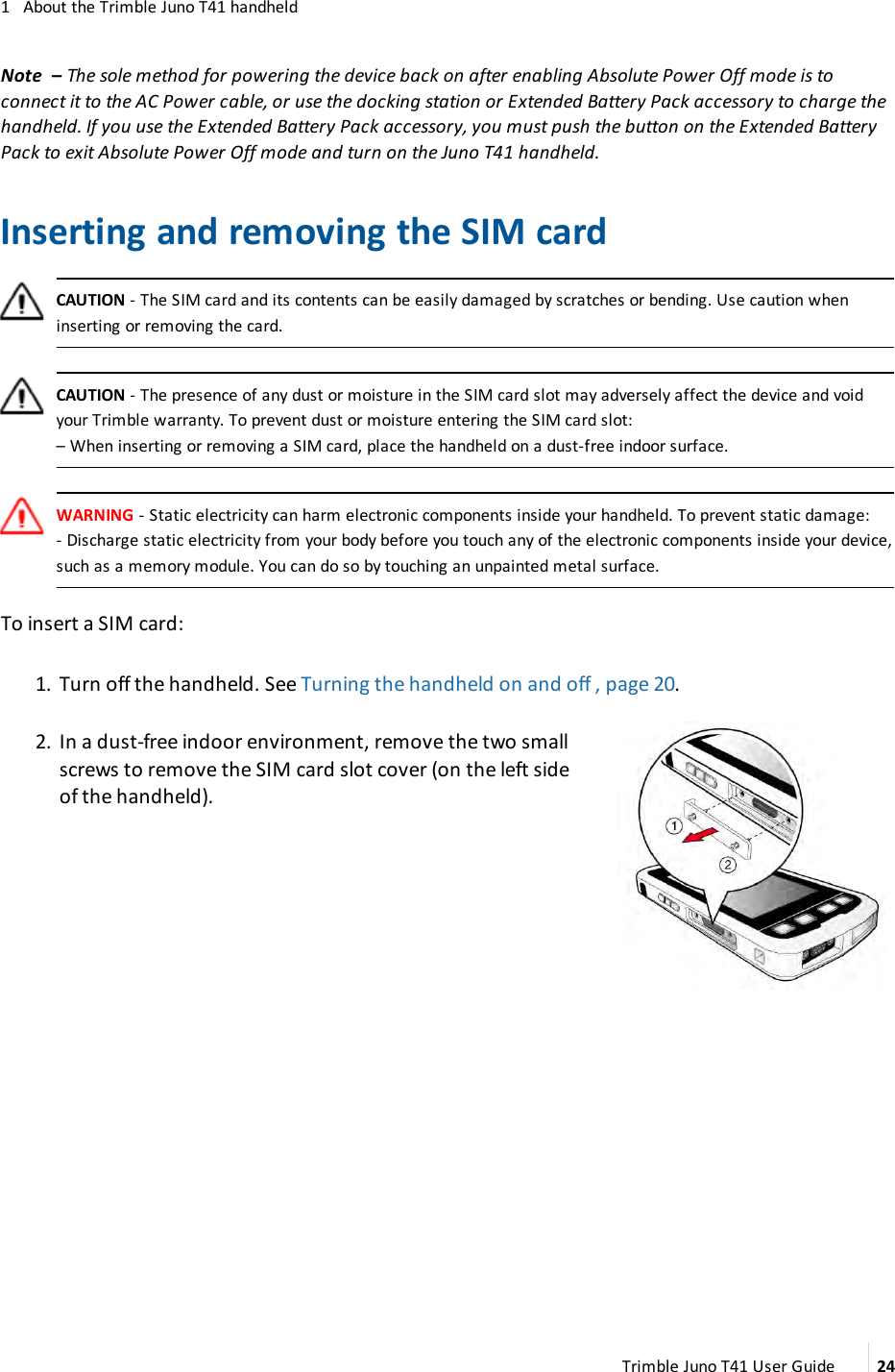 1 About the Trimble Juno T41 handheldNote – The sole method for powering the device back on after enabling Absolute Power Off mode is toconnect it to the AC Power cable, or use the docking station or Extended Battery Pack accessory to charge thehandheld. If you use the Extended Battery Pack accessory, you must push the button on the Extended BatteryPack to exit Absolute Power Off mode and turn on the Juno T41 handheld.Inserting and removing the SIM cardCAUTION - The SIM card and its contents can be easily damaged by scratches or bending. Use caution wheninserting or removing the card.CAUTION - The presence of any dust or moisture in the SIM card slot may adversely affect the device and voidyour Trimble warranty. To prevent dust or moisture entering the SIM card slot:–When inserting or removing a SIM card, place the handheld on a dust-free indoor surface.WARNING - Static electricity can harm electronic components inside your handheld. To prevent static damage:- Discharge static electricity from your body before you touch any of the electronic components inside your device,such as a memory module. You can do so by touching an unpainted metal surface.To insert a SIM card:1. Turn off the handheld. See Turning the handheld on and off , page 20.2. In a dust-free indoor environment, remove the two smallscrews to remove the SIM card slot cover (on the left sideof the handheld).Trimble Juno T41 User Guide 24