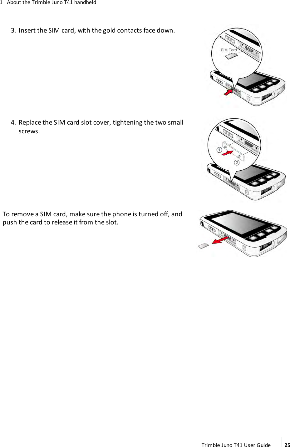 1 About the Trimble Juno T41 handheld3. Insert the SIM card, with the gold contacts face down.4. Replace the SIM card slot cover, tightening the two smallscrews.To remove a SIMcard, make sure the phone is turned off, andpush the card to release it from the slot.Trimble Juno T41 User Guide 25