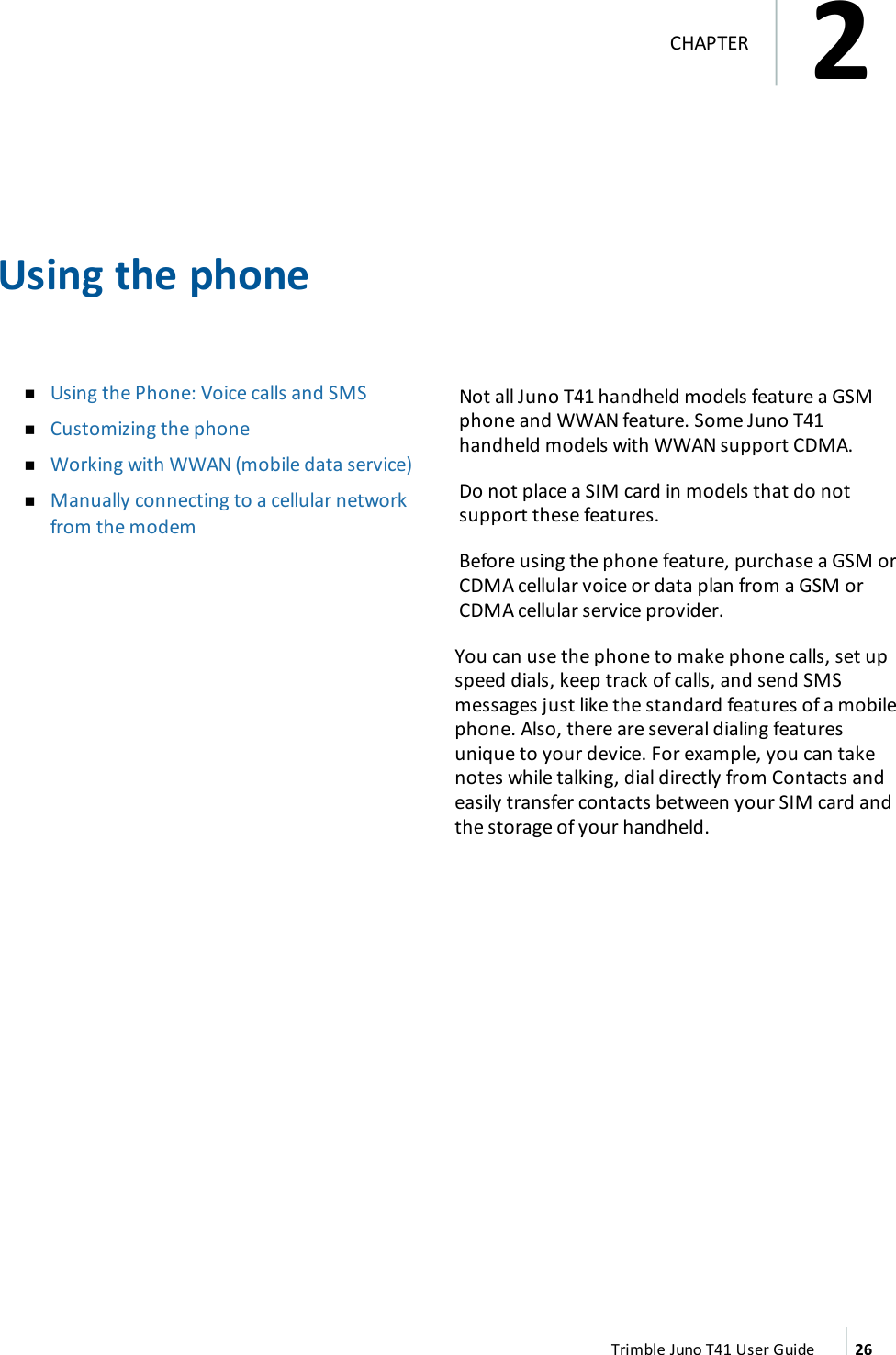 Using the phonenUsing the Phone:Voice calls and SMSnCustomizing the phonenWorking with WWAN (mobile data service)nManually connecting to a cellular networkfrom the modemNot all Juno T41 handheld models feature a GSMphone and WWAN feature. Some Juno T41handheld models with WWAN support CDMA.Do not place a SIM card in models that do notsupport these features.Before using the phone feature, purchase a GSM orCDMAcellular voice or data plan from a GSM orCDMA cellular service provider.You can use the phone to make phone calls, set upspeed dials, keep track of calls, and send SMSmessages just like the standard features of a mobilephone. Also, there are several dialing featuresunique to your device. For example, you can takenotes while talking, dial directly from Contacts andeasily transfer contacts between your SIM card andthe storage of your handheld.Trimble Juno T41 User Guide 262CHAPTER