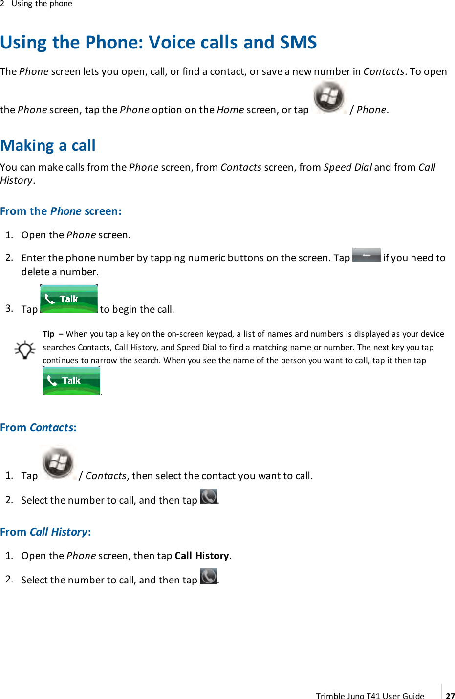 2 Using the phoneUsing the Phone:Voice calls and SMSThe Phone screen lets you open, call, or find a contact, or save a new number in Contacts. To openthe Phone screen, tap the Phone option on the Home screen, or tap / Phone.Making a callYou can make calls from the Phone screen, from Contacts screen, from Speed Dial and from CallHistory.From the Phone screen:1. Open the Phone screen.2. Enter the phone number by tapping numeric buttons on the screen. Tap if you need todelete a number.3. Tap to begin the call.Tip – When you tap a key on the on-screen keypad, a list of names and numbers is displayed as your devicesearches Contacts, Call History, and Speed Dial to find a matching name or number. The next key you tapcontinues to narrow the search. When you see the name of the person you want to call, tap it then tap.From Contacts:1. Tap / Contacts, then select the contact you want to call.2. Select the number to call, and then tap .From Call History:1. Open the Phone screen, then tap Call History.2. Select the number to call, and then tap .Trimble Juno T41 User Guide 27