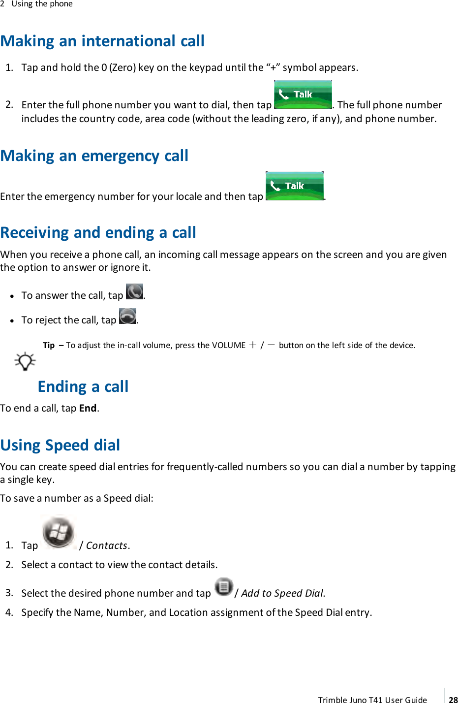 2 Using the phoneMaking an international call1. Tap and hold the 0 (Zero) key on the keypad until the “+” symbol appears.2. Enter the full phone number you want to dial, then tap . The full phone numberincludes the country code, area code (without the leading zero, if any), and phone number.Making an emergency callEnter the emergency number for your locale and then tap .Receiving and ending a callWhen you receive a phone call, an incoming call message appears on the screen and you are giventhe option to answer or ignore it.lTo answer the call, tap .lTo reject the call, tap .Tip – To adjust the in-call volume, press the VOLUME ＋/－button on the left side of the device.Ending a callTo end a call, tap End.Using Speed dialYou can create speed dial entries for frequently-called numbers so you can dial a number by tappinga single key.To save a number as a Speed dial:1. Tap / Contacts.2. Select a contact to view the contact details.3. Select the desired phone number and tap / Add to Speed Dial.4. Specify the Name, Number, and Location assignment of the Speed Dial entry.Trimble Juno T41 User Guide 28
