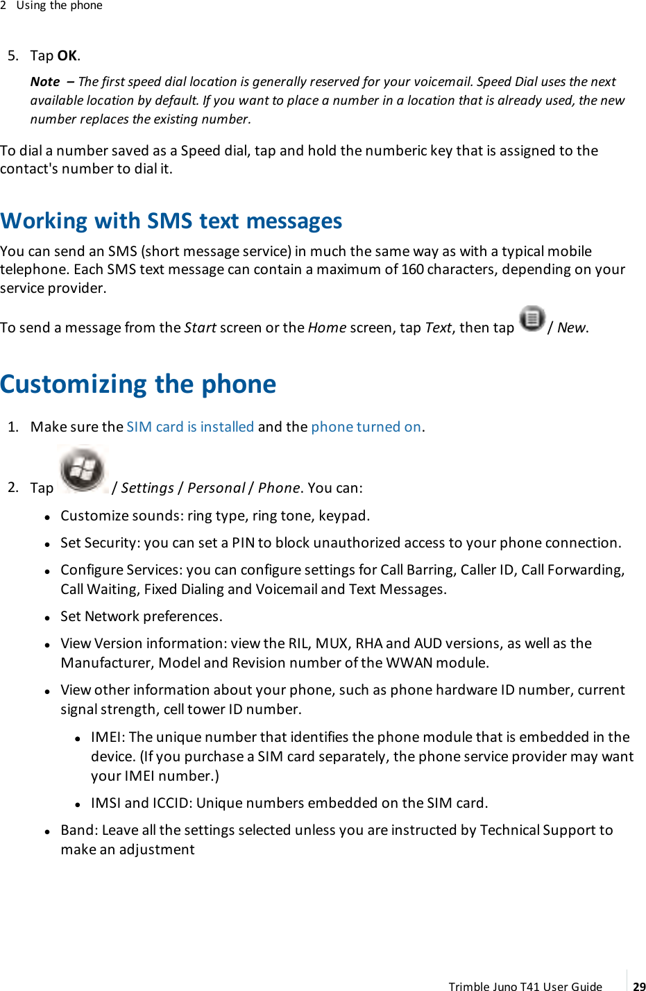 2 Using the phone5. Tap OK.Note – The first speed dial location is generally reserved for your voicemail. Speed Dial uses the nextavailable location by default. If you want to place a number in a location that is already used, the newnumber replaces the existing number.To dial a number saved as a Speed dial, tap and hold the numberic key that is assigned to thecontact&apos;s number to dial it.Working with SMS text messagesYou can send an SMS (short message service) in much the same way as with a typical mobiletelephone. Each SMS text message can contain a maximum of 160 characters, depending on yourservice provider.To send a message from the Start screen or the Home screen, tap Text, then tap / New.Customizing the phone1. Make sure the SIM card is installed and the phone turned on.2. Tap / Settings /Personal /Phone. You can:ll Customize sounds:ring type, ring tone, keypad.lSet Security: you can set a PIN to block unauthorized access to your phone connection.lConfigure Services: you can configure settings for Call Barring, Caller ID, Call Forwarding,Call Waiting, Fixed Dialing and Voicemail and Text Messages.lSet Network preferences.lView Version information: view the RIL, MUX, RHA and AUD versions, as well as theManufacturer, Model and Revision number of the WWAN module.lView other information about your phone, such as phone hardware ID number, currentsignal strength, cell tower ID number.ll IMEI: The unique number that identifies the phone module that is embedded in thedevice. (If you purchase a SIM card separately, the phone service provider may wantyour IMEI number.)lIMSI and ICCID: Unique numbers embedded on the SIM card.lBand: Leave all the settings selected unless you are instructed by Technical Support tomake an adjustmentTrimble Juno T41 User Guide 29