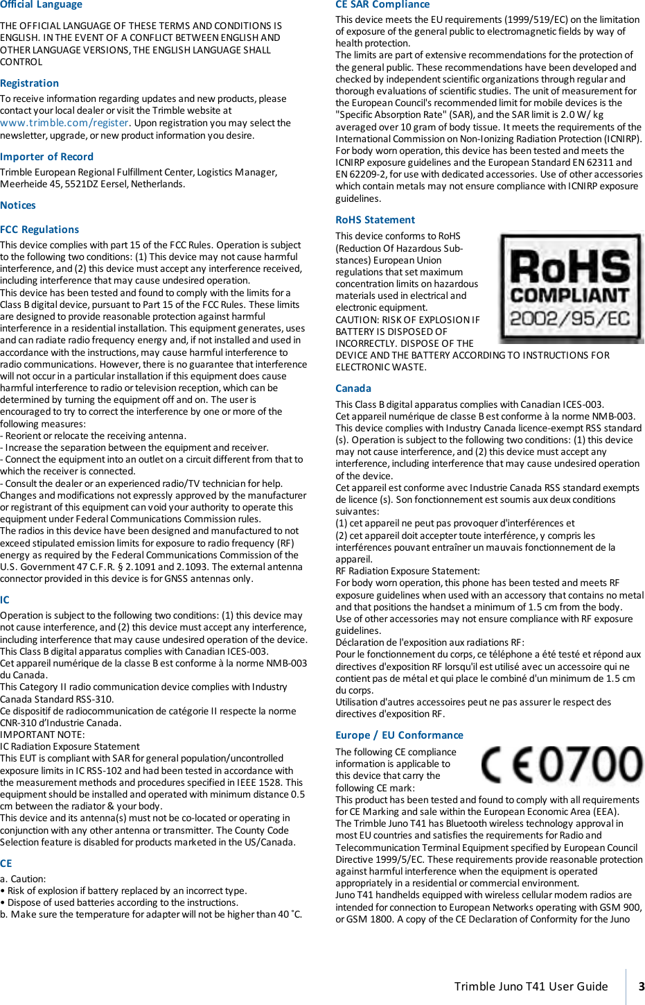 Official LanguageTHE OFFICIAL LANGUAGE OF THESE TERMS AND CONDITIONS ISENGLISH. IN THE EVENT OF A CONFLICT BETWEEN ENGLISH ANDOTHER LANGUAGE VERSIONS, THE ENGLISH LANGUAGE SHALLCONTROLRegistrationTo receive information regarding updates and new products,pleasecontact your local dealer or visit the Trimble website atwww.trimble.com/register. Upon registration you may select thenewsletter, upgrade, or new product information you desire.Importer of RecordTrimble European Regional Fulfillment Center, Logistics Manager,Meerheide 45, 5521DZ Eersel, Netherlands.NoticesFCC RegulationsThis device complies with part 15 of the FCC Rules. Operation is subjectto the following two conditions: (1) This device may not cause harmfulinterference,and (2) this device must accept any interference received,including interference that may cause undesired operation.This device has been tested and found to comply with the limits foraClass B digital device, pursuant to Part 15 of the FCC Rules. These limitsare designed to provide reasonable protection against harmfulinterference in a residential installation. This equipment generates, usesand can radiate radio frequency energy and, if not installed and used inaccordance withthe instructions, may cause harmful interference toradio communications. However, there is no guarantee that interferencewill not occur in a particular installation if this equipment does causeharmfulinterference to radio or television reception,which can bedetermined by turning the equipmentoff and on. The user isencouraged to try to correct the interference by one ormore of thefollowing measures:- Reorientorrelocate the receiving antenna.- Increase the separation between the equipment and receiver.- Connect the equipment into an outlet on a circuit different from that towhich the receiver is connected.- Consult the dealer or an experienced radio/TV technician for help.Changes and modifications not expressly approved by the manufactureror registrant of this equipment can void your authority to operate thisequipment under Federal Communications Commission rules.The radios in this device have been designed and manufactured to notexceed stipulated emission limits forexposure to radio frequency (RF)energy as required by the Federal Communications Commission of theU.S. Government 47 C.F.R. § 2.1091 and 2.1093. The external antennaconnector provided in this device is forGNSS antennas only.ICOperation is subject to the following two conditions: (1) this device maynot cause interference, and (2) this device must accept any interference,including interference that may cause undesired operation of the device.This Class B digital apparatus complies with Canadian ICES-003.Cetappareilnumérique de la classe B est conforme à la norme NMB-003du Canada.This Category II radiocommunication device complies with IndustryCanada Standard RSS-310.Ce dispositif de radiocommunication de catégorie II respecte la normeCNR-310 d’Industrie Canada.IMPORTANT NOTE:IC Radiation Exposure StatementThis EUT is compliant with SAR for general population/uncontrolledexposure limits in IC RSS-102 and had been tested in accordance withthe measurementmethods and procedures specified in IEEE 1528. Thisequipment should be installed and operated with minimum distance 0.5cm between the radiator &amp; your body.This device and its antenna(s) must not be co-located or operating inconjunctionwith any otherantenna or transmitter. The County CodeSelection feature is disabled for products marketed in the US/Canada.CEa. Caution:• Risk of explosion if battery replaced by an incorrect type.• Dispose of used batteries according to the instructions.b. Make sure the temperature for adapterwill not be higher than 40 ˚C.CE SARComplianceThis device meets the EU requirements (1999/519/EC) on the limitationof exposure of the general public to electromagnetic fields by way ofhealth protection.The limits are part of extensive recommendations forthe protection ofthe general public. These recommendations have been developed andchecked by independent scientific organizations through regular andthorough evaluations of scientific studies. The unit of measurement forthe European Council&apos;s recommended limit formobile devices is the&quot;Specific Absorption Rate&quot; (SAR), and the SAR limit is 2.0 W/ kgaveraged over 10 gram of body tissue. It meets the requirements of theInternational Commission on Non-Ionizing Radiation Protection (ICNIRP).Forbody worn operation, this device has been tested and meets theICNIRP exposure guidelines and the European Standard EN 62311 andEN 62209-2, for use with dedicated accessories. Use of other accessorieswhich contain metals may not ensure compliance with ICNIRP exposureguidelines.RoHS StatementThis device conforms to RoHS(Reduction Of Hazardous Sub-stances) European Unionregulations that set maximumconcentration limits on hazardousmaterials used in electrical andelectronic equipment.CAUTION: RISK OF EXPLOSION IFBATTERY IS DISPOSED OFINCORRECTLY. DISPOSE OF THEDEVICE AND THE BATTERY ACCORDING TO INSTRUCTIONS FORELECTRONIC WASTE.CanadaThis Class B digital apparatus complies with Canadian ICES-003.Cetappareilnumérique de classe B est conforme à la norme NMB-003.This device complies with Industry Canada licence-exempt RSS standard(s). Operation is subject to the following two conditions: (1) this devicemay not cause interference, and (2) this device must accept anyinterference,including interference that may cause undesired operationof the device.Cet appareil est conforme avec Industrie Canada RSS standard exemptsde licence (s). Son fonctionnement est soumis aux deux conditionssuivantes:(1) cet appareil ne peut pas provoquer d&apos;interférences et(2) cet appareil doit accepter toute interférence, y compris lesinterférences pouvant entraîner un mauvais fonctionnement de laappareil.RF Radiation Exposure Statement:Forbody worn operation, this phone has been tested and meets RFexposure guidelines when used with an accessory that contains no metaland that positions the handset a minimum of 1.5 cm from the body.Use of other accessories may notensure compliance with RF exposureguidelines.Déclaration de l&apos;exposition aux radiations RF:Pourle fonctionnementdu corps, ce téléphone a été testé et répond auxdirectives d&apos;exposition RF lorsqu&apos;il est utilisé avec un accessoire qui necontient pas de métal et qui place le combiné d&apos;un minimum de 1.5 cmdu corps.Utilisation d&apos;autres accessoires peutne pas assurer le respect desdirectives d&apos;exposition RF.Europe / EUConformanceThe following CE complianceinformation is applicable tothis device that carry thefollowing CE mark:This producthas been tested and found to comply with all requirementsforCE Marking and sale within the European Economic Area (EEA).The Trimble Juno T41 has Bluetooth wireless technology approval inmost EU countries and satisfies the requirements for Radio andTelecommunication Terminal Equipment specified by European CouncilDirective 1999/5/EC. These requirements provide reasonable protectionagainst harmful interference when the equipment is operatedappropriately in a residential orcommercial environment.Juno T41 handhelds equipped with wireless cellular modem radios areintended forconnection to European Networks operating with GSM 900,orGSM 1800. A copy of the CE Declaration of Conformity for the JunoTrimble Juno T41 User Guide 3