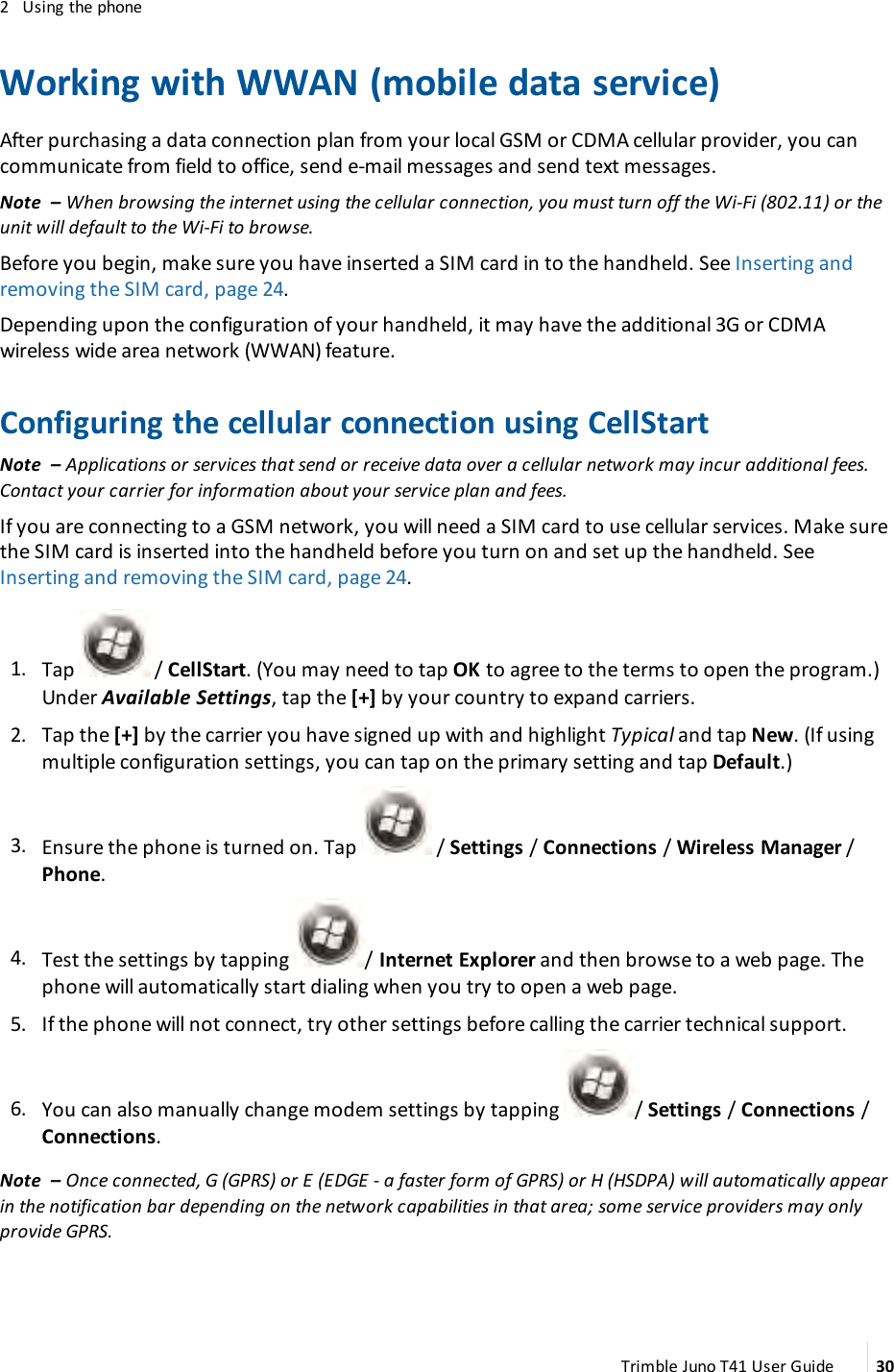2 Using the phoneWorking with WWAN (mobile data service)After purchasing a data connection plan from your local GSMor CDMA cellular provider, you cancommunicate from field to office, send e-mail messages and send text messages.Note – When browsing the internet using the cellular connection, you must turn off the Wi-Fi (802.11) or theunit will default to the Wi-Fi to browse.Before you begin, make sure you have inserted a SIMcard in to the handheld. See Inserting andremoving the SIM card, page 24.Depending upon the configuration of your handheld, it may have the additional 3G or CDMAwireless wide area network (WWAN)feature.Configuring the cellular connection using CellStartNote – Applications or services that send or receive data over a cellular network may incur additional fees.Contact your carrier for information about your service plan and fees.If you are connecting to a GSM network, you will need a SIM card to use cellular services. Make surethe SIMcard is inserted into the handheld before you turn on and set up the handheld. SeeInserting and removing the SIM card, page 24.1. Tap / CellStart. (You may need to tap OK to agree to the terms to open the program.)Under Available Settings, tap the [+] by your country to expand carriers.2. Tap the [+] by the carrier you have signed up with and highlight Typical and tap New. (If usingmultiple configuration settings, you can tap on the primary setting and tap Default.)3. Ensure the phone is turned on. Tap / Settings /Connections /Wireless Manager /Phone.4. Test the settings by tapping / Internet Explorer and then browse to a web page. Thephone will automatically start dialing when you try to open a web page.5. If the phone will not connect, try other settings before calling the carrier technical support.6. You can also manually change modem settings by tapping / Settings /Connections /Connections.Note – Once connected, G (GPRS) or E (EDGE - a faster form of GPRS) or H (HSDPA) will automatically appearin the notification bar depending on the network capabilities in that area; some service providers may onlyprovide GPRS.Trimble Juno T41 User Guide 30