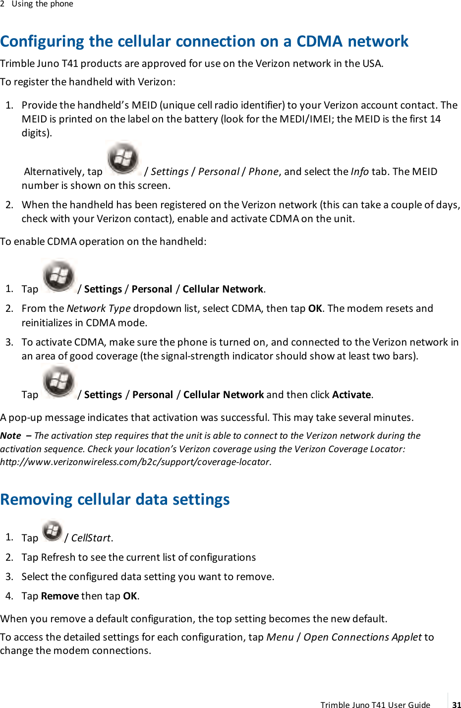 2 Using the phoneConfiguring the cellular connection on a CDMA networkTrimble Juno T41 products are approved for use on the Verizon network in the USA.To register the handheld with Verizon:1. Provide the handheld’s MEID (unique cell radio identifier) to your Verizon account contact. TheMEID is printed on the label on the battery (look for the MEDI/IMEI; the MEID is the first 14digits).Alternatively, tap / Settings /Personal /Phone, and select the Info tab. The MEIDnumber is shown on this screen.2. When the handheld has been registered on the Verizon network (this can take a couple of days,check with your Verizon contact), enable and activate CDMA on the unit.To enable CDMA operation on the handheld:1. Tap / Settings /Personal /Cellular Network.2. From the Network Type dropdown list, select CDMA, then tap OK. The modem resets andreinitializes in CDMA mode.3. To activate CDMA, make sure the phone is turned on, and connected to the Verizon network inan area of good coverage (the signal-strength indicator should show at least two bars).Tap / Settings /Personal /Cellular Network and then click Activate.A pop-up message indicates that activation was successful. This may take several minutes.Note – The activation step requires that the unit is able to connect to the Verizon network during theactivation sequence. Check your location’s Verizon coverage using the Verizon Coverage Locator:http://www.verizonwireless.com/b2c/support/coverage-locator.Removing cellular data settings1. Tap / CellStart.2. Tap Refresh to see the current list of configurations3. Select the configured data setting you want to remove.4. Tap Remove then tap OK.When you remove a default configuration, the top setting becomes the new default.To access the detailed settings for each configuration, tap Menu /Open Connections Applet tochange the modem connections.Trimble Juno T41 User Guide 31