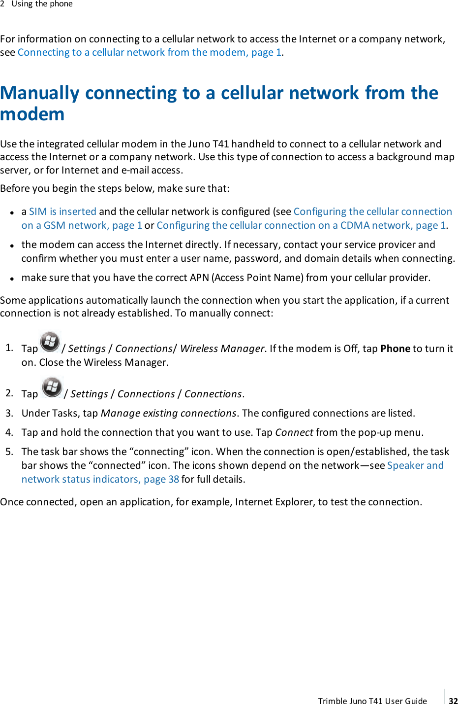 2 Using the phoneFor information on connecting to a cellular network to access the Internet or a company network,see Connecting to a cellular network from the modem, page 1.Manually connecting to a cellular network from themodemUse the integrated cellular modem in the Juno T41 handheld to connect to a cellular network andaccess the Internet or a company network. Use this type of connection to access a background mapserver, or for Internet and e-mail access.Before you begin the steps below, make sure that:laSIMis inserted and the cellular network is configured (see Configuring the cellular connectionon a GSM network, page 1 or Configuring the cellular connection on a CDMA network, page 1.lthe modem can access the Internet directly. If necessary, contact your service provicer andconfirm whether you must enter a user name, password, and domain details when connecting.lmake sure that you have the correct APN (Access Point Name) from your cellular provider.Some applications automatically launch the connection when you start the application, if a currentconnection is not already established. To manually connect:1. Tap /Settings /Connections/Wireless Manager. If the modem is Off, tap Phone to turn iton. Close the Wireless Manager.2. Tap /Settings /Connections /Connections.3. Under Tasks, tap Manage existing connections. The configured connections are listed.4. Tap and hold the connection that you want to use. Tap Connect from the pop-up menu.5. The task bar shows the “connecting” icon. When the connection is open/established, the taskbar shows the “connected” icon. The icons shown depend on the network—see Speaker andnetwork status indicators, page 38 for full details.Once connected, open an application, for example, Internet Explorer, to test the connection.Trimble Juno T41 User Guide 32