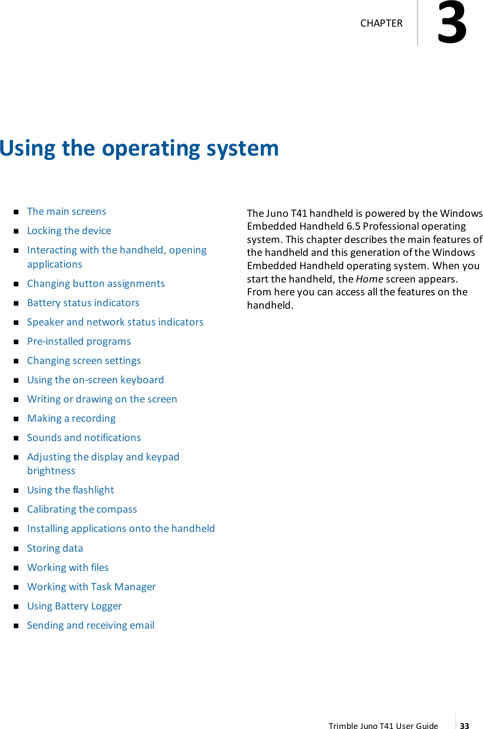 Using the operating systemnThe main screensnLocking the devicenInteracting with the handheld, openingapplicationsnChanging button assignmentsnBattery status indicatorsnSpeaker and network status indicatorsnPre-installed programsnChanging screen settingsnUsing the on-screen keyboardnWriting or drawing on the screennMaking a recordingnSounds and notificationsnAdjusting the display and keypadbrightnessnUsing the flashlightnCalibrating the compassnInstalling applications onto the handheldnStoring datanWorking with filesnWorking with Task ManagernUsing Battery LoggernSending and receiving emailThe Juno T41 handheld is powered by the WindowsEmbedded Handheld 6.5 Professional operatingsystem. This chapter describes the main features ofthe handheld and this generation of the WindowsEmbedded Handheld operating system. When youstart the handheld, the Home screen appears.From here you can access all the features on thehandheld.Trimble Juno T41 User Guide 333CHAPTER