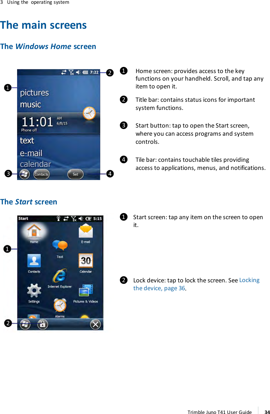 3 Using the operating systemThe main screensThe Windows Home screen❶ Home screen:provides access to the keyfunctions on your handheld. Scroll, and tap anyitem to open it.❷ Title bar:contains status icons for importantsystem functions.❸ Start button:tap to open the Start screen,where you can access programs and systemcontrols.❹ Tile bar:contains touchable tiles providingaccess to applications, menus, and notifications.The Start screen❶ Start screen:tap any item on the screen to openit.❷ Lock device:tap to lock the screen. See Lockingthe device, page 36.Trimble Juno T41 User Guide 34