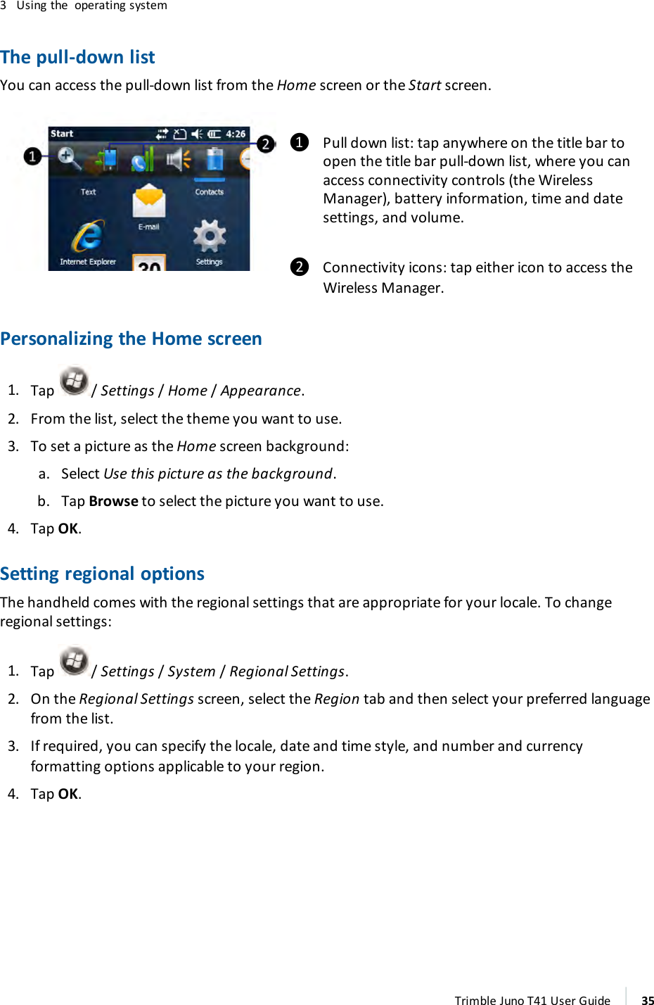 3 Using the operating systemThe pull-down listYou can access the pull-down list from the Home screen or the Start screen.❶ Pull down list:tap anywhere on the title bar toopen the title bar pull-down list, where you canaccess connectivity controls (the WirelessManager), battery information, time and datesettings, and volume.❷ Connectivity icons:tap either icon to access theWireless Manager.Personalizing the Home screen1. Tap /Settings/Home /Appearance.2. From the list, select the theme you want to use.3. To set a picture as the Home screen background:a. Select Use this picture as the background.b. Tap Browse to select the picture you want to use.4. Tap OK.Setting regional optionsThe handheld comes with the regional settings that are appropriate for your locale. To changeregional settings:1. Tap /Settings/System /Regional Settings.2. On the Regional Settings screen, select the Region tab and then select your preferred languagefrom the list.3. If required, you can specify the locale, date and time style, and number and currencyformatting options applicable to your region.4. Tap OK.Trimble Juno T41 User Guide 35