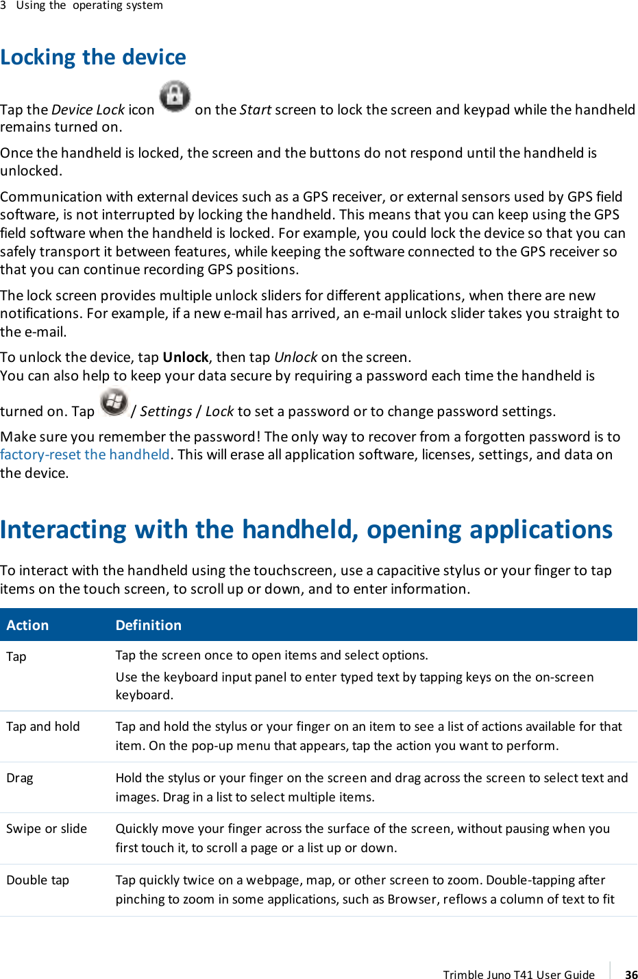 3 Using the operating systemLocking the deviceTap the Device Lock icon on the Start screen to lock the screen and keypad while the handheldremains turned on.Once the handheld is locked, the screen and the buttons do not respond until the handheld isunlocked.Communication with external devices such as a GPS receiver, or external sensors used by GPS fieldsoftware, is not interrupted by locking the handheld. This means that you can keep using the GPSfield software when the handheld is locked. For example, you could lock the device so that you cansafely transport it between features, while keeping the software connected to the GPS receiver sothat you can continue recording GPS positions.The lock screen provides multiple unlock sliders for different applications, when there are newnotifications. For example, if a new e-mail has arrived, an e-mail unlock slider takes you straight tothe e-mail.To unlock the device, tap Unlock, then tap Unlock on the screen.You can also help to keep your data secure by requiring a password each time the handheld isturned on. Tap /Settings/Lock to set a password or to change password settings.Make sure you remember the password! The only way to recover from a forgotten password is tofactory-reset the handheld. This will erase all application software, licenses, settings, and data onthe device.Interacting with the handheld, opening applicationsTo interact with the handheld using the touchscreen, use a capacitive stylus or your finger to tapitems on the touch screen, to scroll up or down, and to enter information.Action DefinitionTap Tap the screen once to open items and select options.Use the keyboard input panel to enter typed text by tapping keys on the on-screenkeyboard.Tap and hold Tap and hold the stylus or your finger on an item to see a list of actions available for thatitem. On the pop-up menu that appears, tap the action you want to perform.Drag Hold the stylus or your finger on the screen and drag across the screen to select text andimages. Drag in a list to select multiple items.Swipe or slide Quickly move your finger across the surface of the screen, without pausing when youfirst touch it, to scroll a page or a list up or down.Double tap Tap quickly twice on a webpage, map, or other screen to zoom. Double-tapping afterpinching to zoom in some applications, such as Browser, reflows a column of text to fitTrimble Juno T41 User Guide 36