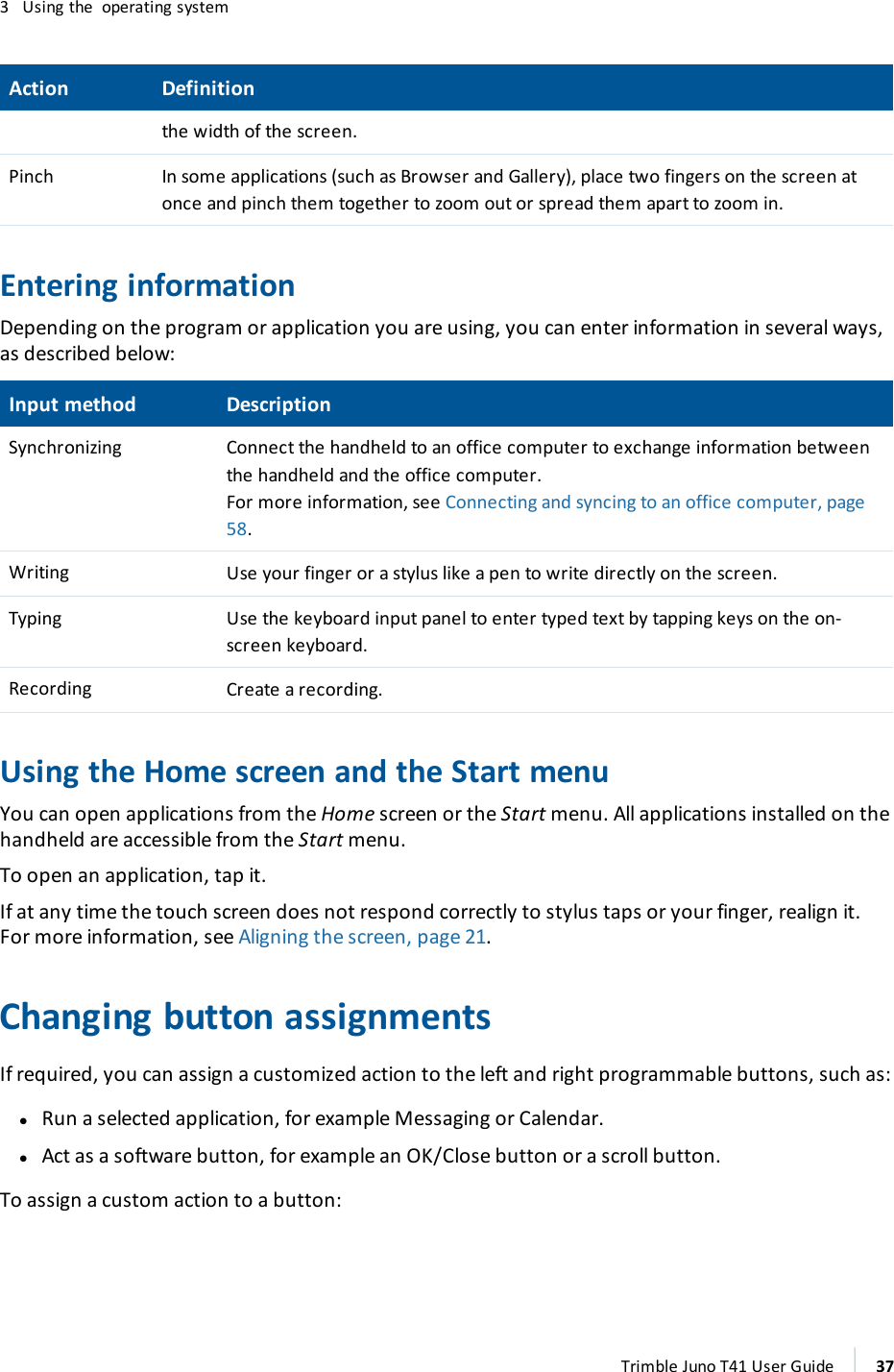3 Using the operating systemAction Definitionthe width of the screen.Pinch In some applications (such as Browser and Gallery), place two fingers on the screen atonce and pinch them together to zoom out or spread them apart to zoom in.Entering informationDepending on the program or application you are using, you can enter information in several ways,as described below:Input method DescriptionSynchronizing Connect the handheld to an office computer to exchange information betweenthe handheld and the office computer.For more information, see Connecting and syncing to an office computer, page58.Writing Use your finger or a stylus like a pen to write directly on the screen.Typing Use the keyboard input panel to enter typed text by tapping keys on the on-screen keyboard.Recording Create a recording.Using the Home screen and the Start menuYou can open applications from the Home screen or the Start menu. All applications installed on thehandheld are accessible from the Start menu.To open an application, tap it.If at any time the touch screen does not respond correctly to stylus taps or your finger, realign it.For more information, see Aligning the screen, page 21.Changing button assignmentsIf required, you can assign a customized action to the left and right programmable buttons, such as:lRun a selected application, for example Messaging or Calendar.lAct as a software button, for example an OK/Close button or a scroll button.To assign a custom action to a button:Trimble Juno T41 User Guide 37