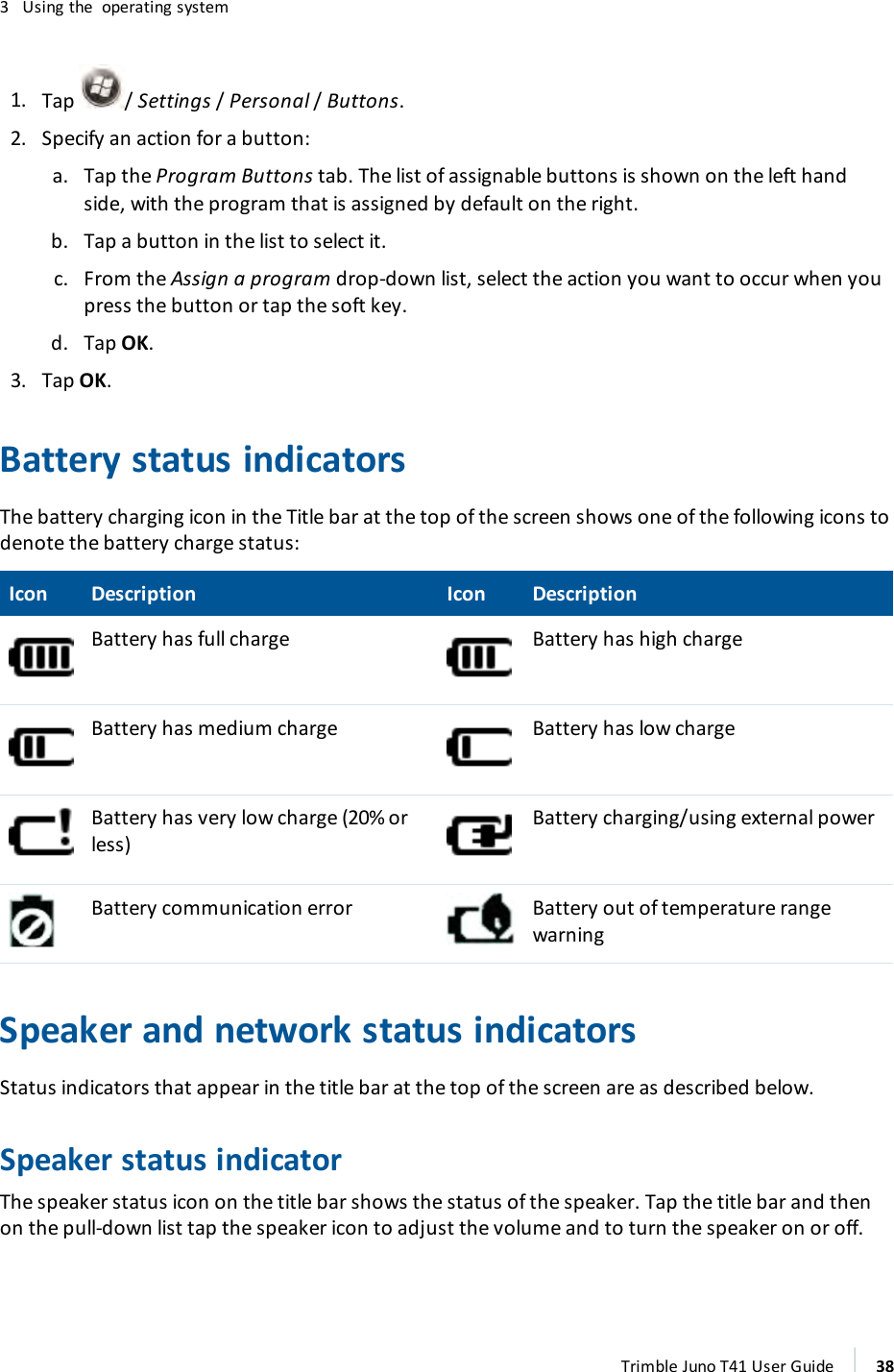 3 Using the operating system1. Tap /Settings/Personal /Buttons.2. Specify an action for a button:a. Tap the Program Buttons tab. The list of assignable buttons is shown on the left handside, with the program that is assigned by default on the right.b. Tap a button in the list to select it.c. From the Assign a program drop-down list, select the action you want to occur when youpress the button or tap the soft key.d. Tap OK.3. Tap OK.Battery status indicatorsThe battery charging icon in the Title bar at the top of the screen shows one of the following icons todenote the battery charge status:Icon Description Icon DescriptionBattery has full charge Battery has high chargeBattery has medium charge Battery has low chargeBattery has very low charge (20% orless)Battery charging/using external powerBattery communication error Battery out of temperature rangewarningSpeaker and network status indicatorsStatus indicators that appear in the title bar at the top of the screen are as described below.Speaker status indicatorThe speaker status icon on the title bar shows the status of the speaker. Tap the title bar and thenon the pull-down list tap the speaker icon to adjust the volume and to turn the speaker on or off.Trimble Juno T41 User Guide 38