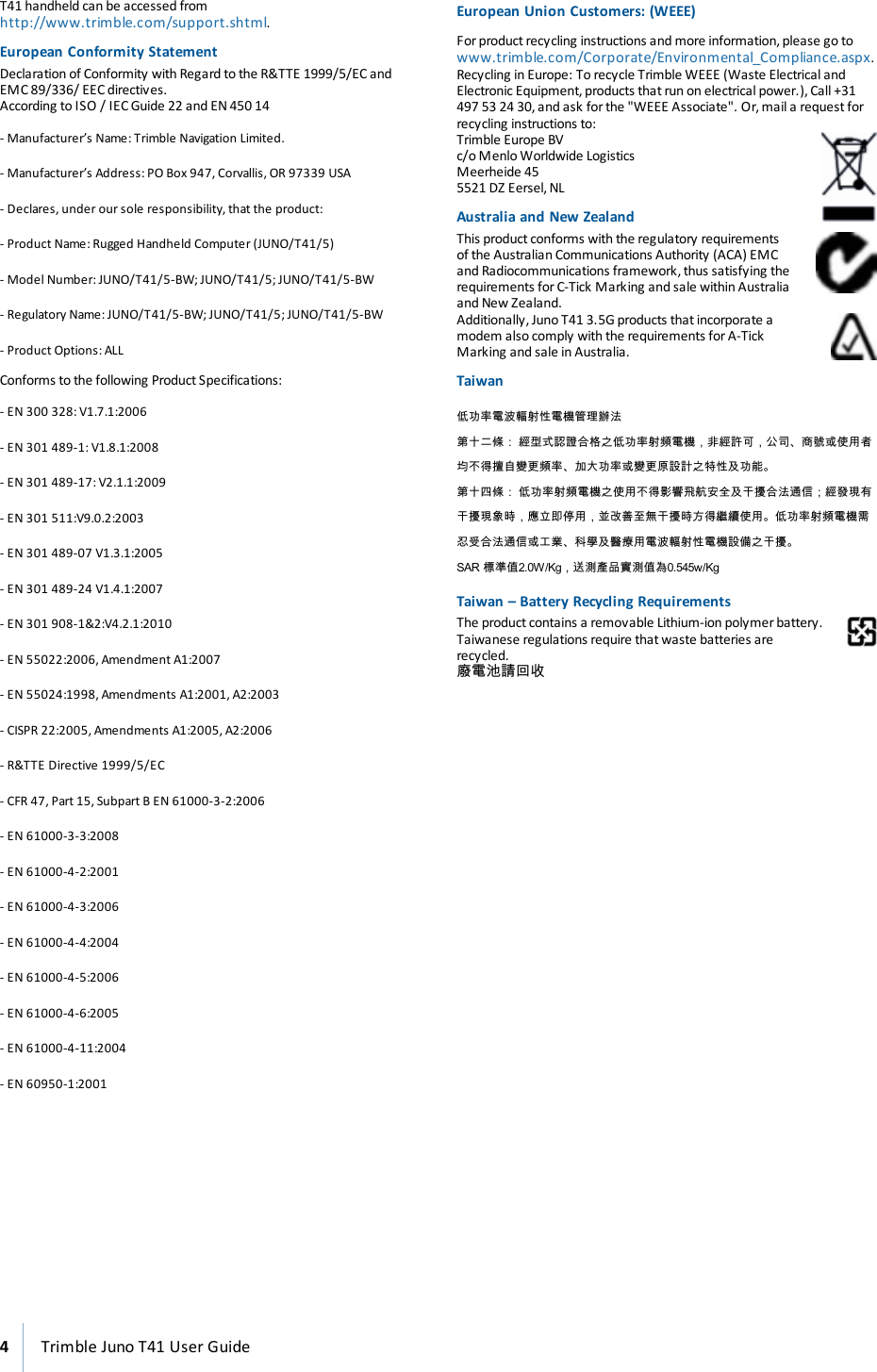 T41handheld can be accessed fromhttp://www.trimble.com/support.shtml.European Conformity StatementDeclaration of Conformity with Regard to the R&amp;TTE 1999/5/EC andEMC 89/336/ EEC directives.According to ISO / IEC Guide 22 andEN 450 14- Manufacturer’s Name: Trimble Navigation Limited.- Manufacturer’s Address: PO Box 947, Corvallis, OR 97339 USA- Declares, under our sole responsibility, that the product:- Product Name: Rugged Handheld Computer (JUNO/T41/5)- Model Number: JUNO/T41/5-BW; JUNO/T41/5; JUNO/T41/5-BW- Regulatory Name: JUNO/T41/5-BW; JUNO/T41/5; JUNO/T41/5-BW- Product Options: ALLConforms to the following Product Specifications:- EN 300 328: V1.7.1:2006- EN 301 489-1: V1.8.1:2008- EN 301 489-17: V2.1.1:2009- EN 301 511:V9.0.2:2003- EN 301 489-07 V1.3.1:2005- EN 301 489-24 V1.4.1:2007- EN 301 908-1&amp;2:V4.2.1:2010- EN 55022:2006, Amendment A1:2007- EN 55024:1998, Amendments A1:2001, A2:2003- CISPR 22:2005, Amendments A1:2005, A2:2006- R&amp;TTE Directive 1999/5/EC- CFR 47, Part 15, Subpart B EN 61000-3-2:2006- EN 61000-3-3:2008- EN 61000-4-2:2001- EN 61000-4-3:2006- EN 61000-4-4:2004- EN 61000-4-5:2006- EN 61000-4-6:2005- EN 61000-4-11:2004- EN 60950-1:2001European Union Customers:(WEEE)Forproduct recycling instructions and more information, please go towww.trimble.com/Corporate/Environmental_Compliance.aspx.Recycling in Europe: To recycle Trimble WEEE (Waste Electrical andElectronic Equipment, products that run on electrical power.), Call +31497 53 24 30, and ask forthe &quot;WEEE Associate&quot;. Or,mail a request forrecycling instructions to:Trimble Europe BVc/o Menlo Worldwide LogisticsMeerheide 455521 DZ Eersel, NLAustralia and New ZealandThis product conforms with the regulatory requirementsof the Australian Communications Authority (ACA) EMCand Radiocommunications framework, thus satisfying therequirements forC-Tick Marking and sale within Australiaand New Zealand.Additionally, Juno T41 3.5G products that incorporate amodem also comply with the requirements for A-TickMarking and sale in Australia.Taiwan低功率電波輻射性電機管理辦法第十二條： 經型式認證合格之低功率射頻電機，非經許可，公司、商號或使用者均不得擅自變更頻率、加大功率或變更原設計之特性及功能。第十四條： 低功率射頻電機之使用不得影響飛航安全及干擾合法通信；經發現有干擾現象時，應立即停用，並改善至無干擾時方得繼續使用。低功率射頻電機需忍受合法通信或工業、科學及醫療用電波輻射性電機設備之干擾。SAR 標準值2.0W/Kg，送測產品實測值為0.545w/KgTaiwan – Battery Recycling RequirementsThe product contains a removable Lithium-ion polymerbattery.Taiwanese regulations require that waste batteries arerecycled.廢電池請回收4Trimble Juno T41 User Guide