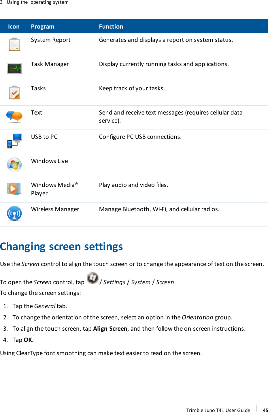 3 Using the operating systemIcon Program FunctionSystem Report Generates and displays a report on system status.Task Manager Display currently running tasks and applications.Tasks Keep track of your tasks.Text Send and receive text messages (requires cellular dataservice).USBto PC Configure PC USB connections.Windows LiveWindows Media®PlayerPlay audio and video files.Wireless Manager Manage Bluetooth, Wi-Fi, and cellular radios.Changing screen settingsUse the Screen control to align the touch screen or to change the appearance of text on the screen.To open the Screen control, tap /Settings/System/ Screen.To change the screen settings:1. Tap the General tab.2. To change the orientation of the screen, select an option in the Orientation group.3. To align the touch screen, tap Align Screen, and then follow the on-screen instructions.4. Tap OK.Using ClearType font smoothing can make text easier to read on the screen.Trimble Juno T41 User Guide 45
