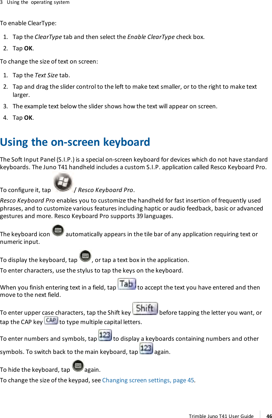 3 Using the operating systemTo enable ClearType:1. Tap the ClearType tab and then select the Enable ClearType check box.2. Tap OK.To change the size of text on screen:1. Tap the Text Size tab.2. Tap and drag the slider control to the left to make text smaller, or to the right to make textlarger.3. The example text below the slider shows how the text will appear on screen.4. Tap OK.Using the on-screen keyboardThe Soft Input Panel (S.I.P.) is a special on-screen keyboard for devices which do not have standardkeyboards. The Juno T41 handheld includes a custom S.I.P. application called Resco Keyboard Pro.To configure it, tap / Resco Keyboard Pro.Resco Keyboard Pro enables you to customize the handheld for fast insertion of frequently usedphrases, and to customize various features including haptic or audio feedback, basic or advancedgestures and more. Resco Keyboard Pro supports 39 languages.The keyboard icon automatically appears in the tile bar of any application requiring text ornumeric input.To display the keyboard, tap , or tap a text box in the application.To enter characters, use the stylus to tap the keys on the keyboard.When you finish entering text in a field, tap to accept the text you have entered and thenmove to the next field.To enter upper case characters, tap the Shift key before tapping the letter you want, ortap the CAP key to type multiple capital letters.To enter numbers and symbols, tap to display a keyboards containing numbers and othersymbols. To switch back to the main keyboard, tap again.To hide the keyboard, tap again.To change the size of the keypad, see Changing screen settings, page 45.Trimble Juno T41 User Guide 46