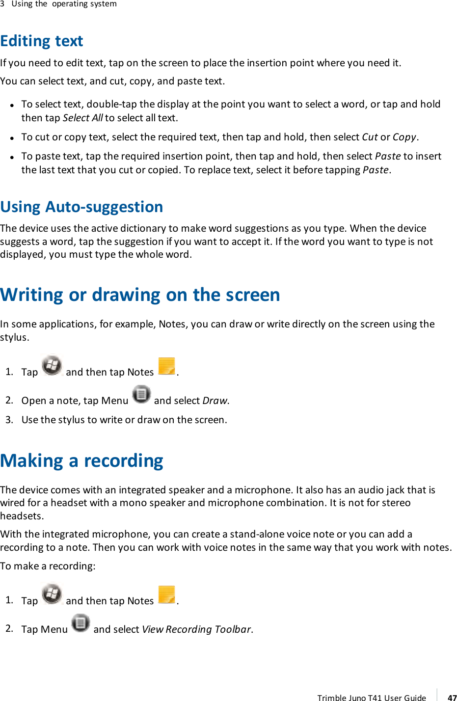 3 Using the operating systemEditing textIf you need to edit text, tap on the screen to place the insertion point where you need it.You can select text, and cut, copy, and paste text.lTo select text, double-tap the display at the point you want to select a word, or tap and holdthen tap Select All to select all text.lTo cut or copy text, select the required text, then tap and hold, then select Cut or Copy.lTo paste text, tap the required insertion point, then tap and hold, then select Paste to insertthe last text that you cut or copied. To replace text, select it before tapping Paste.Using Auto-suggestionThe device uses the active dictionary to make word suggestions as you type. When the devicesuggests a word, tap the suggestion if you want to accept it. If the word you want to type is notdisplayed, you must type the whole word.Writing or drawing on the screenIn some applications, for example, Notes, you can draw or write directly on the screen using thestylus.1. Tap and then tap Notes .2. Open a note, tap Menu and select Draw.3. Use the stylus to write or draw on the screen.Making a recordingThe device comes with an integrated speaker and a microphone. It also has an audio jack that iswired for a headset with a mono speaker and microphone combination. It is not for stereoheadsets.With the integrated microphone, you can create a stand-alone voice note or you can add arecording to a note. Then you can work with voice notes in the same way that you work with notes.To make a recording:1. Tap and then tap Notes .2. Tap Menu and select View Recording Toolbar.Trimble Juno T41 User Guide 47